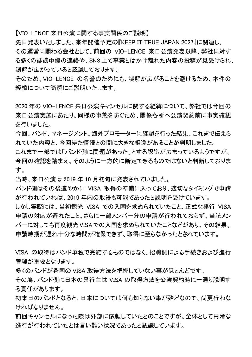 chrosh_bookings's tweet photo. 【VIO-LENCE来日公演に関する事実関係のご説明】
先日発表いたしました、来年開催予定の『KEEP IT TRUE JAPAN 2027』に関連し、その運営に関わる会社として、前回のVIO-LENCE来日公演発表以降、弊社に対する多くの誹謗中傷の連絡や、SNS上で事実とはかけ離れた内容の投稿が見受けられ、誤解が広がっていると認識しております。
そのため、VIO-LENCEの名誉のためにも、誤解が広がることを避けるため、本件の経緯について簡潔にご説明いたします。
⁡
2020年のVIO-LENCE来日公演キャンセルに関する経緯について、弊社では今回の来日公演実施にあたり、同様の事態を防ぐため、関係各所へ公演契約前に事実確認を行いました。
今回、バンド、マネージメント、海外プロモーターに確認を行った結果、これまで伝えられていた内容と、今回得た情報との間に大きな相違があることが判明しました。
これまで一部では「バンド側に問題があった」とする認識が広まっているようですが、今回の確認を踏まえ、そのように一方的に断定できるものではないと判断しております。
⁡
当時、来日公演は2019年10月初旬に発表されていました。
バンド側はその後速やかにVISA取得の準備に入っており、適切なタイミングで申請が行われていれば、2019年内の取得も可能であったと説明を受けています。
しかし実際には、当初観光VISAでの入国を求められていたこと、正式な興行VISA申請の対応が遅れたこと、さらに一部メンバー分の申請が行われておらず、当該メンバーに対しても再度観光VISAでの入国を求められていたことなどがあり、その結果、申請時期が遅れ、十分な時間が確保できず、取得に至らなかったとされています。
VISAの取得はバンド単独で完結するものではなく、招聘側による手続きおよび進行管理が重要となります。
多くのバンドが各国のVISA取得方法を把握していない事がほとんどです。
その為、バンド側に日本の興行主はVISAの取得方法を公演契約時に一通り説明する責任があります。
初来日のバンドとなると、日本については何も知らない事が殆どなので、尚更行わなければなりません。
前回キャンセルになった際は外部に依頼していたとのことですが、全体として円滑な進行が行われていたとは言い難い状況であったと認識しています。
加えて、当時は新型コロナウイルスの影響が急速に拡大していた時期でもあり、VISA取得の見通しも不透明な中、安全面を考慮しツアーの実施を見直すべきとの判断が、当時一緒に組まれていた他国の公演地の海外プロモーター側から提案されていたと確認しています。
それにもかかわらず、日本公演については実施を強く求められていたとの説明も受けています。
さらに、メンバーの一人は当時大きな手術を受けた直後であり、新型コロナウイルスによる最悪の事態を起こさない為に渡航、および公演実施に伴う健康面のリスクも無視できない状況であったと認識しています。
そのような状況下においては、安全面を考慮した判断が最優先されるべきであったと考えています。
当時の状況については、仮にVISAの申請が2019年内に承認されていれば、その後の新型コロナウイルスの影響を受ける前に対応が可能であったとも考えられています。
また、様々な国の海外プロモーターからは、VIO-LENCEについて過去の公演において大きな問題はなく、メンバーも誠実であるとの評価が一般的であることも確認しています。
以上の点を踏まえ、今回の来日公演については、前回の経緯を改めて確認した上で、バンド側の問題としてのみ捉えることは適切ではないと判断し、実施を決定いたしました。
これが、今回弊社がVIO-LENCEの日本公演を実施するに至った経緯です。
つきましては、VIO-LENCEに対する誤解なきよう、今後もご理解とご支援を賜り、来日公演が無事に盛況のうちに終えられるよう、何卒よろしくお願い申し上げます。
⁡
最後に、
本件は特定の個人や関係者を批判することを目的としたものではなく、あくまで事実に基づいた説明としてご理解いただければ幸いです。
今後も関係各所と連携し、適切かつ誠実な運営に努めてまいります。
 
クロッシュ・ブッキングス合同会社
代表 中村