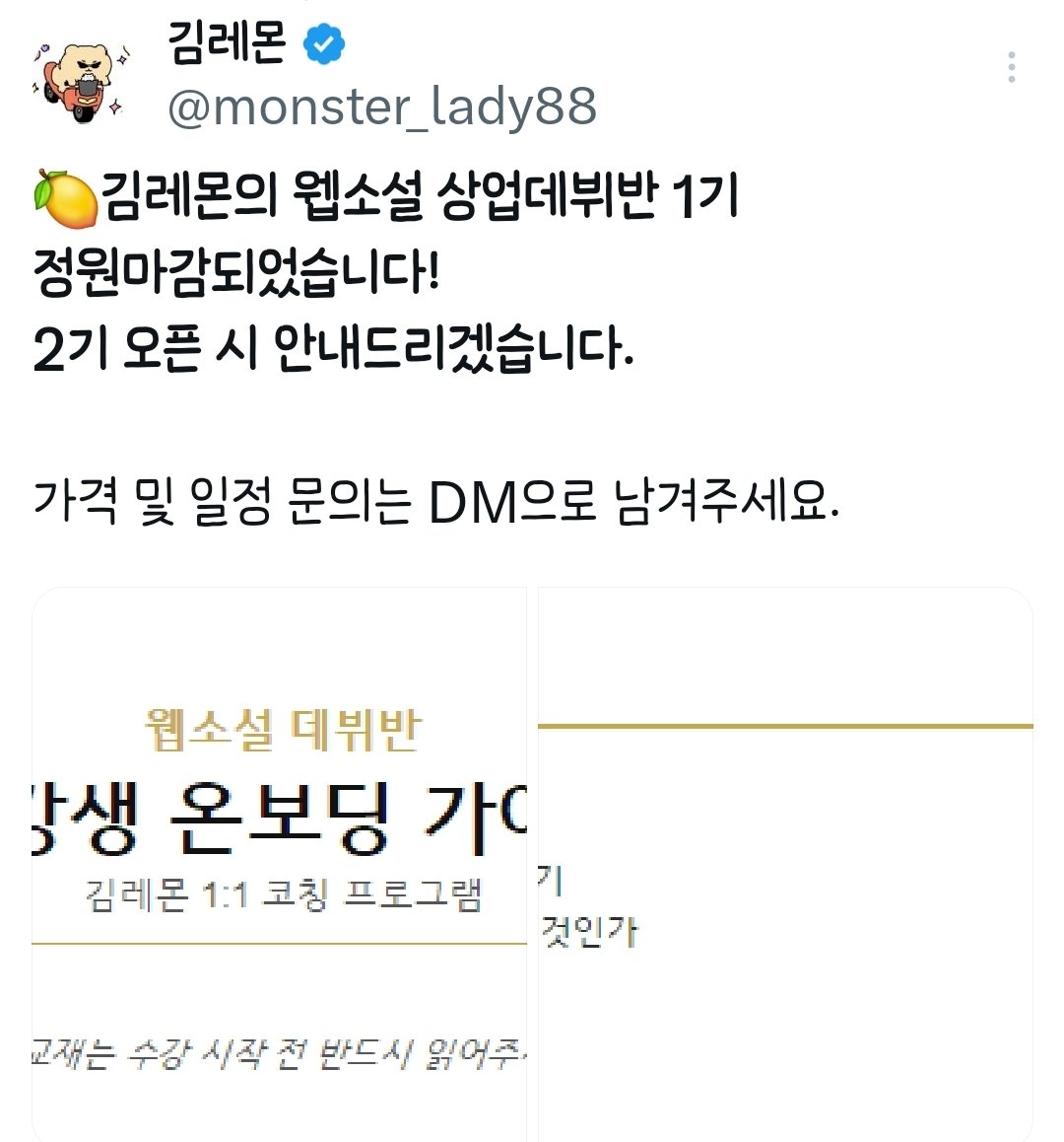 monster_lady88's tweet photo. 🍋 김레몬의 웹소설 상업데뷔반
2기 모집합니다.

1기 수강생분들과 이번 주부터 수업을 시작했습니다. 한 분을 제외하고 모두 기초반입니다.
글을 한 번도 써본 적 없는 분들,
인풋이 부족한 분들, 본업과 병행하시는 분들이 대부분이에요.

처음엔 심화반 위주로 운영하려 했습니다. 실제 수강 문의와 신청을 받고 나서 진행 방식을 바꿨습니다.

🪽김레몬의 상업데뷔반은 이런 분들을 위합니다.

-웹소설을 써본 적 없는 분
-글 자체를 처음 쓰는 분
-인풋이 부족한 분
-직장·본업으로 시작할 엄두가 안 나는 분
-교대근무·불규칙한 일정으로 고민되는 분

기초부터 단계적으로 잡아드립니다.
쓰고 싶은 장르의 체계적인 인풋, 클리셰 및 장르 문법 익히기, 캐릭터 설계,  글쓰기 습관까지 1:1 개인 맞춤형으로 진행합니다.

<수업 방식>
주 3회 1:1 과외식 강의
카카오톡 오픈채팅으로 진행합니다.
언제 어디서든 강의를 들을 수 있습니다. 줌·영상 없이 채팅으로 편하게 진행됩니다.

<개인 맞춤형 자료 제공>
수업 후에는 개인 맞춤형 자료를 정리하여 보내드립니다. 직접 제작한 교본으로 아이패드, 태블릿PC, 모바일, PC로도 보실 수 있습니다.
수강이 끝난 후엔 인쇄하여 나만의 커스텀, 내가 쓰고 싶은 장르의 노하우를 담은
한 권의 책으로 제작할 수 있습니다.(수강생 분들 셀프 제작입니다)

(*본격적으로 사업을 진행하게 되면 수강생 분들께 일괄 교재를 드리겠습니다.
그때까진 동네 인쇄소가서 출력 후 제본을 맡겨주시길🐰)

<숙제 또한 개인 맞춤형으로>
매주 숙제가 있습니다. 숙제 기한은 다음 수업 전날까지입니다.
(주3회 수업이라면 매주 세 번씩 숙제)
(주2회 수업은 매주 두 번씩)
(원하실 경우 숙제 +1 증정 가능)

-숙제 내용 및 분량은 개인마다 다릅니다.
수강생 개개인의 본업과 일정에 무리 없는 선에서 조율합니다.

<매일 꾸준히 인풋하는 습관>
글을 쓰려면 쓰고 싶은 장르가 있어야 합니다. 쓰고 싶은 장르를 알기 위해서 인풋은 필수입니다.

어떤 장르의 글을 어떻게 인풋할지,
인풋을 통해 어떤 점을 보강할지,
하루-일주일 인풋량은 어떻게 정할지 매주 수업 때 체계적으로 정해드립니다.

<강의 회차>
주 3회 (1:1 과외) 2개월 또는,
주 2회 3개월로 진행됩니다.
급한 일정(면접, 야근, 회식, 외근, 출장, 병가, 가정사 등) 있으실 경우 조율해드립니다.

제게 자세히 말씀하실 필요는 없으며 야근이다, 가정사다 정도로 얘기해주시면 스케줄 조정해드립니다.

헬스 pt, 필라테스 1:1을 해보셨을 텐데요.
화장실 간다고 10분 늦게 시작해서 일찍 끝내기, 전화한다고 5분 간 자리 비우기
이런 거 일절 없습니다.

강의 시간은 꽉 채웁니다. 정해진 시간보다 늦게 마친 적은 있어도 일찍 끝난 적은 없습니다. 수강생분이 여긴 어디..? 난 누구..? 집 가고 싶다..(이미 집이겠지만) 할 때쯤 보내드립니다.

오늘도 밤 12시 40분쯤 상담하여,
새벽 1시 35분에 보내드렸습니다.
(더 붙잡으려다가 출근하셔야 할 것 같아서 아쉽게도..)

<수강 기간>
2달로 시작하셨든, 3달로 시작하셨든 총 24회차로 1:1 과외식 강의를 진행합니다.

<수강 가능한 시간>
평일 오후 5시-밤 11시
주말 오후 5시-밤 11시
(*시작 시간 기준입니다)
(*낮 12시-새벽 1시까지 Ok)

아침 수업 및 오전 수업은 어렵습니다.
그 외엔 다 오케이.

<강사 김레몬의 일정>
외부 일정이 없다면 매일 강의하고 자료 만들고 수강생분들의 숙제 진도를 체크합니다.
(원래도 주7일씩 글 써와서 일상입니다)

프리랜서가 왜 프리랜서냐면,
주7일 프리하게 일할 수 있기 때문입니다.
생일, 명절, 공휴일, 빨간날, 주말 모두 글쓰기 좋은 날입니다.

김레몬 같은 웹소설 작가는 되고 싶지 않다고요? 꿀 빨고 싶으신가요?

걱정마세요. 새싹반부터 시작해 주7일, 많이 양보해서 주6일, 진짜 큰 마음 먹고 양보해서 주5일로 글 쓰도록 개조해드립니다.

네, 글쓰는 게 바로 꿀 빠는 겁니다.🍯 
일 안 해도 평생 먹고 살 수 있는 연금작이 나올 때까진 주6-주7일로 글을 쓰셔야 합니다. 불가능한 건 없습니다.

무한한 격려, 용기의 채찍질, 따듯한 위안과 고독감과 적막함을 느낄 새 없는 다정한 숙제 체크.

수강생 여러분들이 혼자서 투고하고 무료연재하고 매일 글쓰실 수 있도록 인풋의  습관화, 다상의 정착화, 글쓰기의 루틴화를 잡아드립니다.

상업 데뷔 후에 혼자서 훌쩍이는 일이 없도록, 비브라늄멘탈과 꺾이지 않는 손, 3일 5편은 칠 수 있게 글근육까지 키워드리겠습니다.