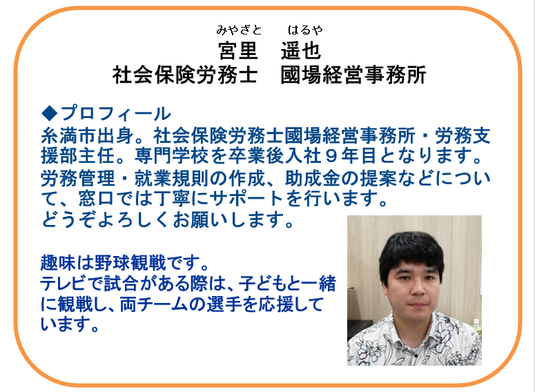 【本日の相談員】
宮里　遥也 氏（社会保険労務士國場経営事務所）

☑雇用関係助成金の相談 
・自社で活用できる助成金を知りたい 
・賃上げ関連の助成金
・キャリアアップ助成金　など 
☑就業規則、労務管理に関する相談
気になることはお気軽にお問合せください！

☎ 098-941-2044（9時～17時）