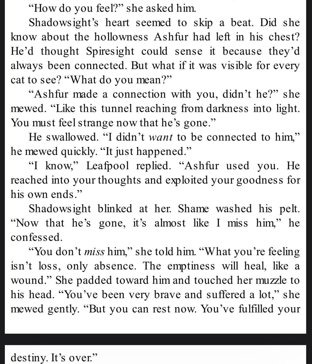 Shadowsight’s feelings in the aftermath of Ashfur’s defeat struggling with detachment from someone who he knows abused him is devastating and real. I want more of this kind of heavy emotional moments in the books  where characters reflect on how they feel about their trauma