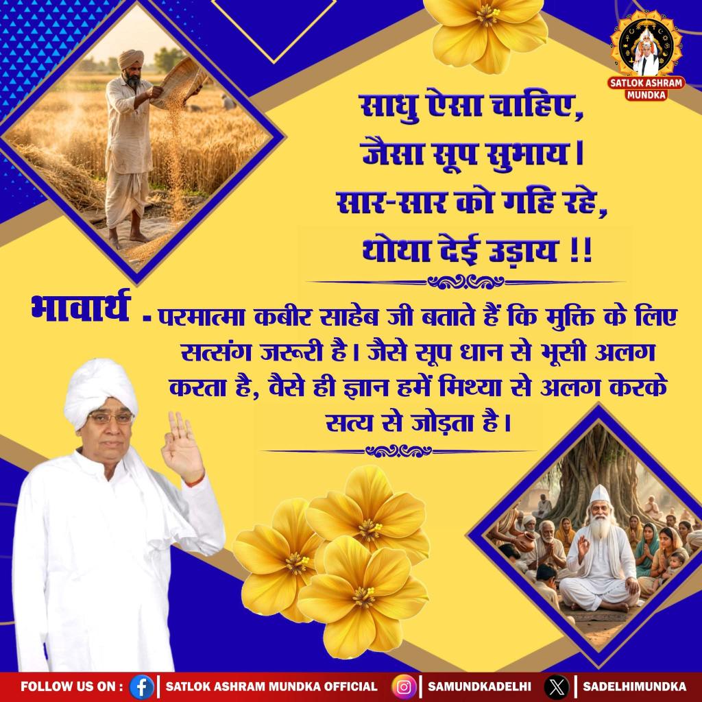#सत_भक्ति_संदेश 
साधु ऐसा चाहिए, जैसा सूप सुभाय।
सार सार को गहि रहे, थोथा देय उड़ाया।।
परमात्मा कबीर साहेब जी बताते है कि भक्ति के लिए सत्संग जरूरी है। जैसे सूप धान से भूसी अलग करता है, वैसे ही ज्ञान हमें मिथ्या से अलग करके सत्य से जोड़ता है।
 #GodMorningThursday