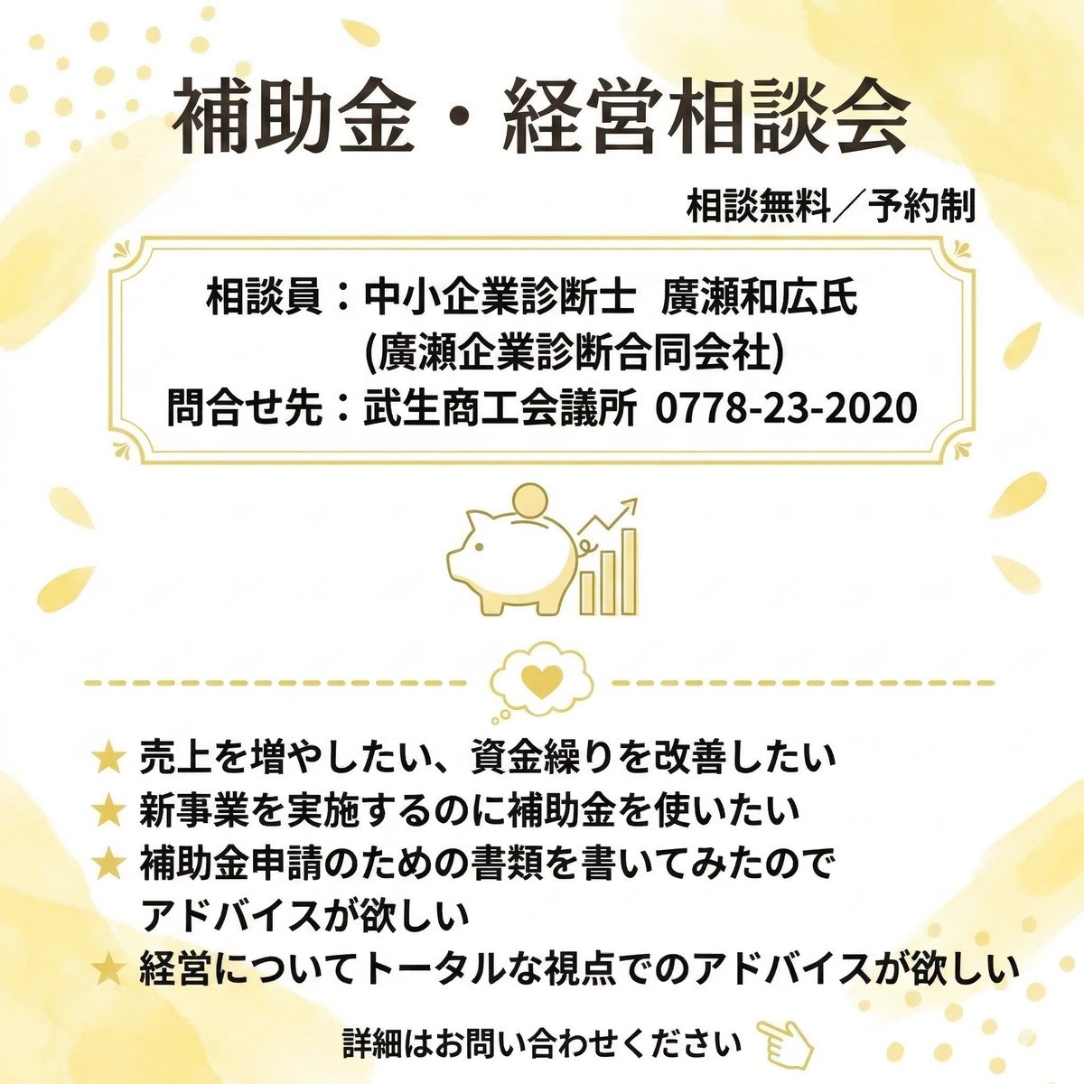 🌻5/21補助金経営相談会🌻
人材育成、売上アップ、販路開拓など、経営にまつわる様々な課題について、中小企業診断士が無料でじっくり70分、ご相談に乗ります。
補助金活用のアドバイスが欲しい方も歓迎です。
お電話からお申し込みください。
先着順ですので、お早めに！
📞0778-23-2020
