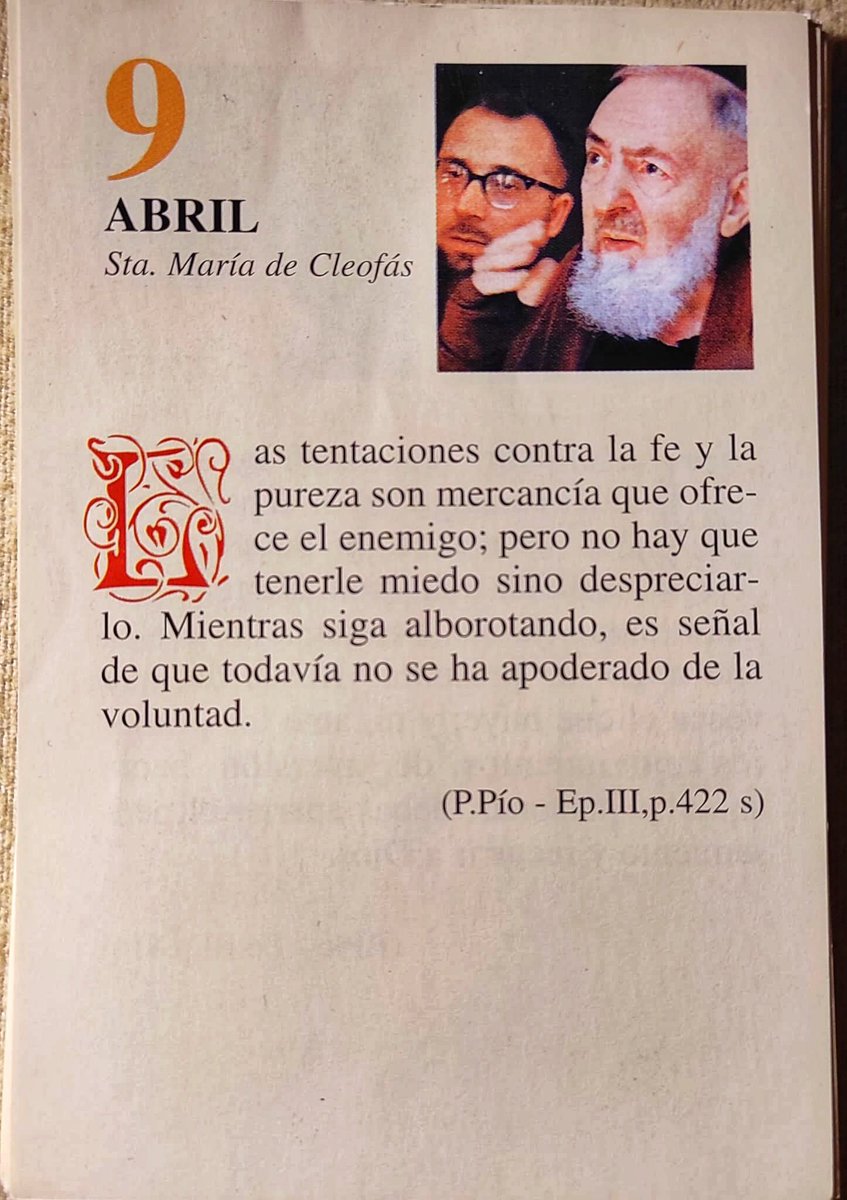 ¡Feliz Jueves 9 de Abril! 

“Las tentaciones contra la fe y la pureza son mercancía que ofrece el enemigo; pero no hay que tenerle miedo sino despreciarlo. Mientras siga alborotando, es señal de que todavía no se ha apoderado de la voluntad.”