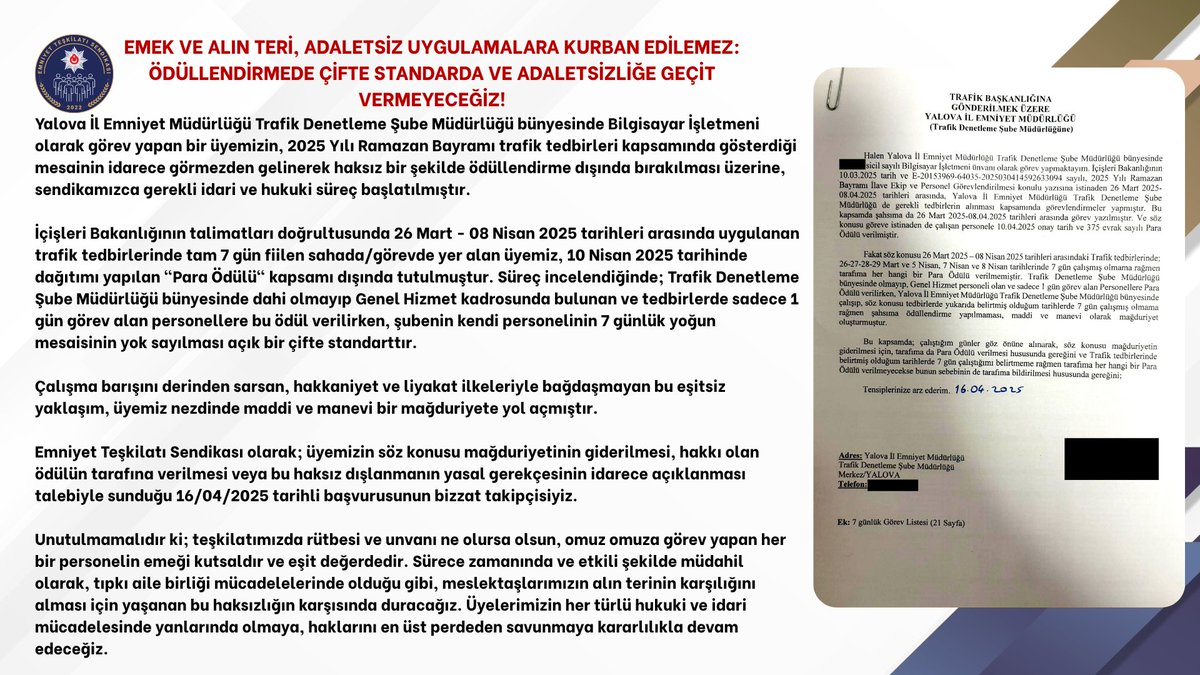EmniyetTS's tweet photo. 📃EMSAL DAVAMIZ AÇILMIŞTIR!

EMEK VE ALIN TERİ, ADALETSİZ UYGULAMALARA KURBAN EDİLEMEZ: ÖDÜLLENDİRMEDE ÇİFTE STANDARDA VE ADALETSİZLİĞE GEÇİT VERMEYECEĞİZ!

Yalova İl Emniyet Müdürlüğü Trafik Denetleme Şube Müdürlüğü bünyesinde Bilgisayar İşletmeni olarak görev yapan bir üyemizin, 2025 Yılı Ramazan Bayramı trafik tedbirleri kapsamında gösterdiği mesainin idarece görmezden gelinerek haksız bir şekilde ödüllendirme dışında bırakılması üzerine, sendikamızca gerekli idari ve hukuki süreç başlatılmıştır.

İçişleri Bakanlığının talimatları doğrultusunda 26 Mart - 08 Nisan 2025 tarihleri arasında uygulanan trafik tedbirlerinde tam 7 gün fiilen sahada/görevde yer alan üyemiz, 10 Nisan 2025 tarihinde dağıtımı yapılan "Para Ödülü" kapsamı dışında tutulmuştur. Süreç incelendiğinde; Trafik Denetleme Şube Müdürlüğü bünyesinde dahi olmayıp Genel Hizmet kadrosunda bulunan ve tedbirlerde sadece 1 gün görev alan personellere bu ödül verilirken, şubenin kendi personelinin 7 günlük yoğun mesaisinin yok sayılması açık bir çifte standarttır.

Çalışma barışını derinden sarsan, hakkaniyet ve liyakat ilkeleriyle bağdaşmayan bu eşitsiz yaklaşım, üyemiz nezdinde maddi ve manevi bir mağduriyete yol açmıştır.

Emniyet Teşkilatı Sendikası olarak; üyemizin söz konusu mağduriyetinin giderilmesi, hakkı olan ödülün tarafına verilmesi veya bu haksız dışlanmanın yasal gerekçesinin idarece açıklanması talebiyle sunduğu 16/04/2025 tarihli başvurusunun bizzat takipçisiyiz.

Unutulmamalıdır ki; teşkilatımızda rütbesi ve unvanı ne olursa olsun, omuz omuza görev yapan her bir personelin emeği kutsaldır ve eşit değerdedir. Sürece zamanında ve etkili şekilde müdahil olarak, tıpkı aile birliği mücadelelerinde olduğu gibi, meslektaşlarımızın alın terinin karşılığını alması için yaşanan bu haksızlığın karşısında duracağız. Üyelerimizin her türlü hukuki ve idari mücadelesinde yanlarında olmaya, haklarını en üst perdeden savunmaya kararlılıkla devam edeceğiz.