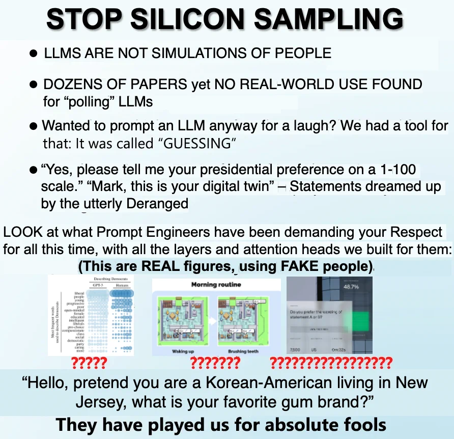 Meme gently critiquing the practice of silicon sampling.

STOP SILICON SAMPLING

LLMS ARE NOT SIMULATIONS OF PEOPLE
DOZENS OF PAPERS yet NO REAL-WORLD USE FOUND for "polling" LLMs
Wanted to prompt an LLM anyway for a laugh? We had a tool for that: It was called "GUESSING"
"Yes, please tell me your presidential preference on a 1-100 scale." "Mark, this is your digital twin" – Statements dreamed up by the utterly Deranged

LOOK at what Prompt Engineers have been demanding your Respect for all this time, with all the layers and attention heads we built for them:
(This are REAL figures, using FAKE people).
[figures from some papers, content not important]

"Hello, pretend you are a Korean-American living in New Jersey, what is your favorite gum brand?"
They have played us for absolute fools