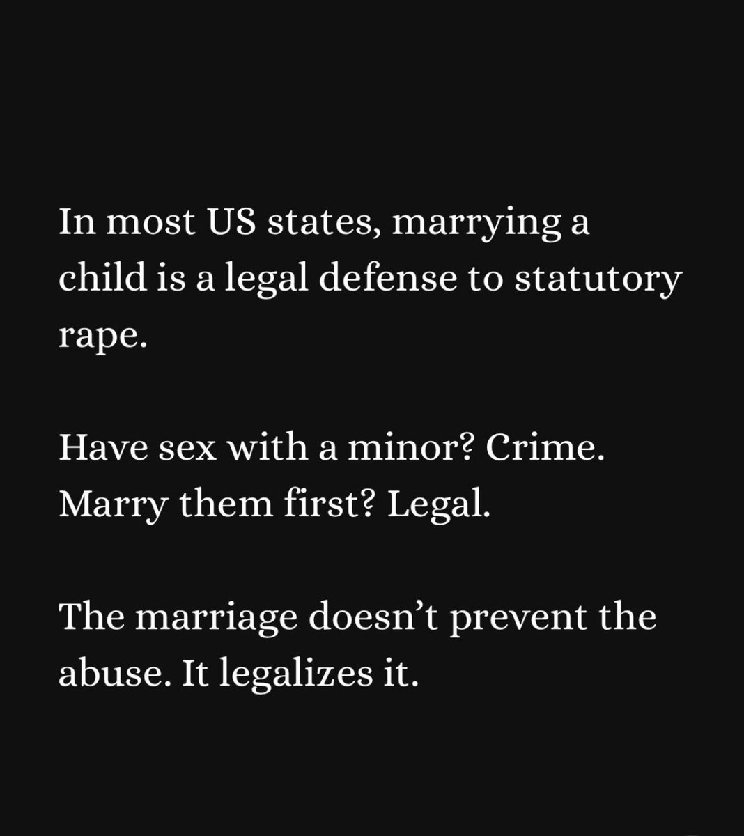 While people yell about wanting to “see” the Epstein files, I am focused on legislation that will actually protect children and the vulnerable. 
‼️Child Marriage Is Legal In 34 US
States. 
‼️315,000 children were legally married in the United States between 2000 and 2021. 
86%