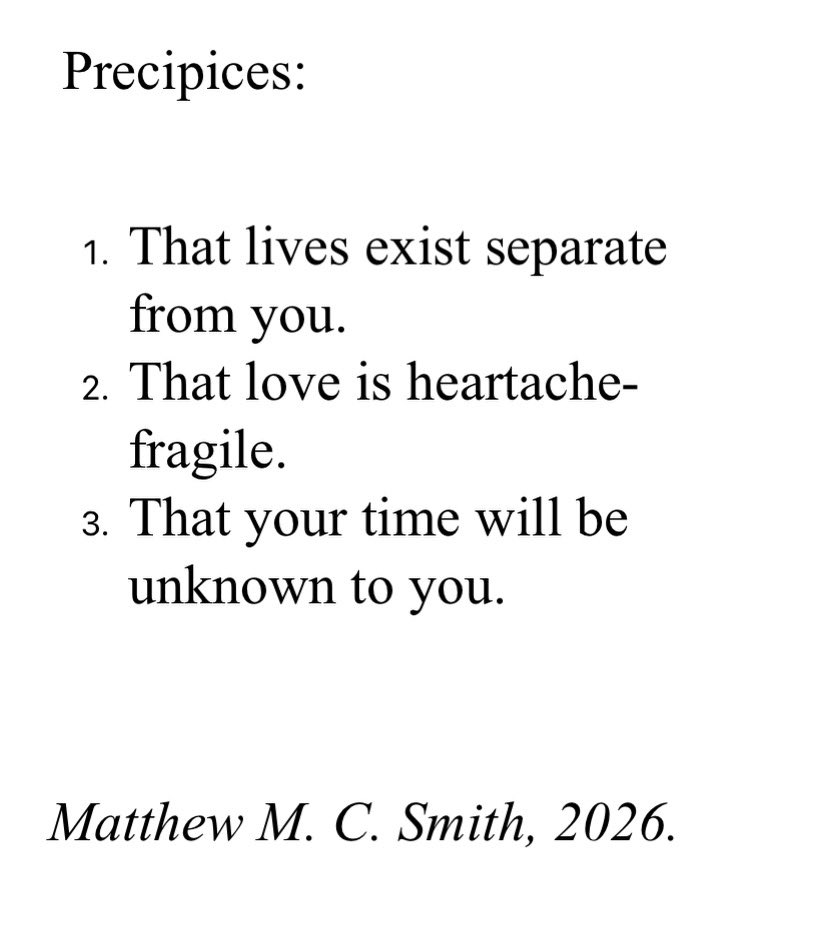 MatthewMCSmith's tweet image. For #fragmentsfriday a #poem. 

- - - - - 

Precipices: 

1. That lives exist separate from you.
2. That love is heartache-fragile.
3. That your time will be unknown to you. 

Matthew M. C. Smith, 2026.