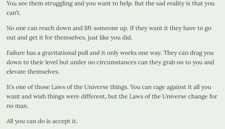 TetraChad's tweet photo. Failure has a gravitational pull and it only works one way.

You can't reach down and lift someone up to your level. If they want to succeed, they have to do it on their own.

Iron Law of the Universe #428974 https://t.co/v2xKWKkDi5
