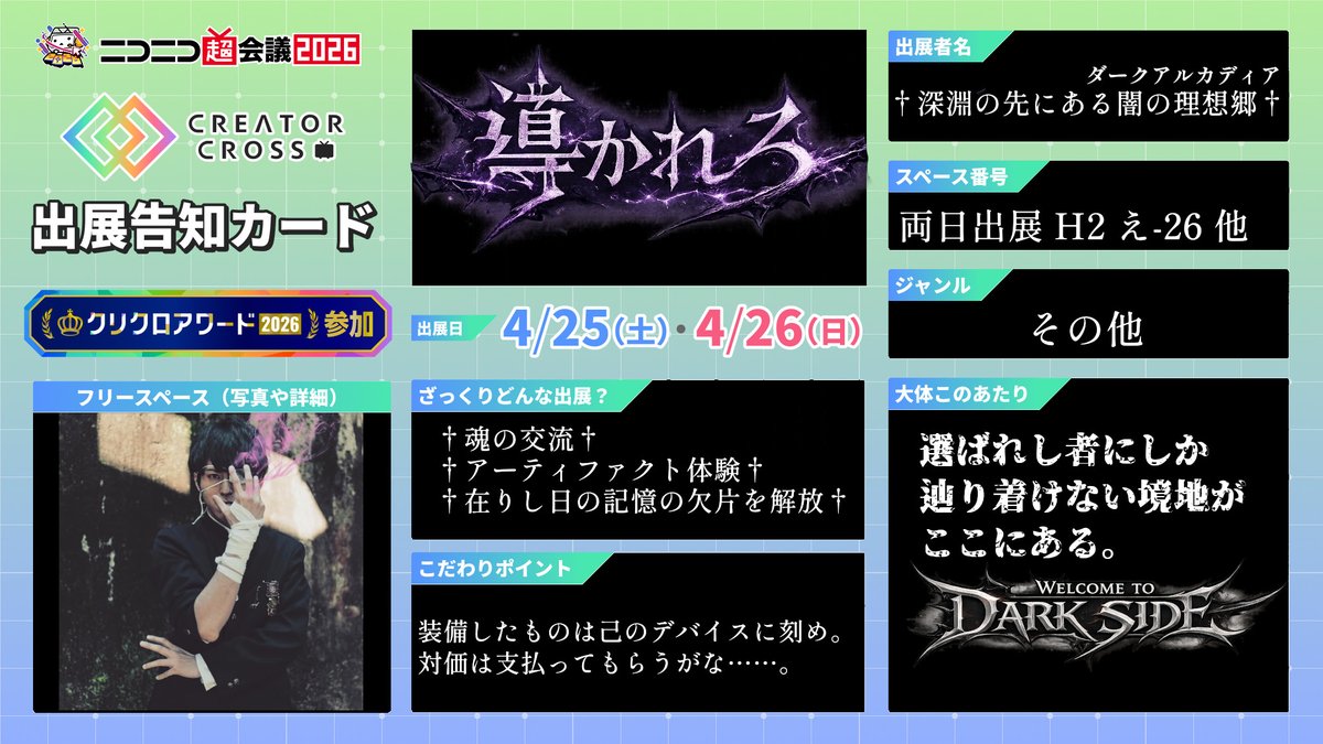 【†深淵の先にある闇の理想郷†】
遂にゲートは開かれ、暗黒魔城が降臨。
選ばれし者達は混沌極まる魂の祭典へと導かれろ。
welcome to darkside……

・4/25,26(両日出展)@幕張メッセ
・ブースNo【H2 え-26 他】

#ニコニコ超会議2026　#クリクロアワード2026　#クリクロ2026