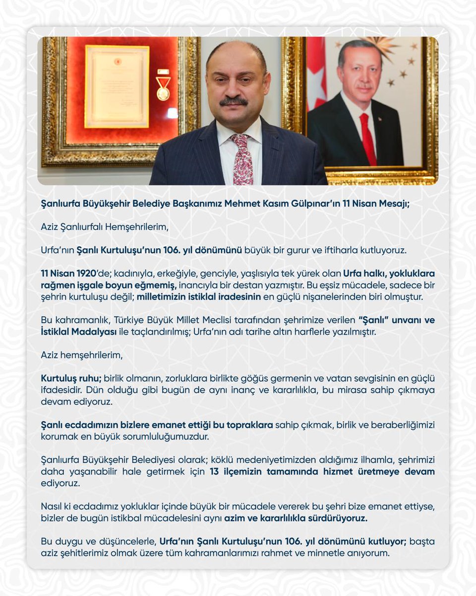 sanliurfabld's tweet photo. Şanlıurfa Büyükşehir Belediye Başkanımız Mehmet Kasım Gülpınar’ın 11 Nisan Mesajıdır;

Aziz Şanlıurfalı Hemşehrilerim;

Urfa’nın Şanlı Kurtuluşu’nun 106. yıl dönümünü büyük bir gurur ve iftiharla kutluyoruz.

11 Nisan 1920’de; kadınıyla, erkeğiyle, genciyle, yaşlısıyla tek yürek olan Urfa halkı, yokluklara rağmen işgale boyun eğmemiş, inancıyla bir destan yazmıştır. Bu eşsiz mücadele, sadece bir şehrin kurtuluşu değil; milletimizin istiklal iradesinin en güçlü nişanelerinden biri olmuştur.

Bu kahramanlık, Türkiye Büyük Millet Meclisi tarafından şehrimize verilen “Şanlı” unvanı ve İstiklal Madalyası ile taçlandırılmış; Urfa’nın adı tarihe altın harflerle yazılmıştır.

Kurtuluş ruhu; birlik olmanın, zorluklara birlikte göğüs germenin ve vatan sevgisinin en güçlü ifadesidir. Dün olduğu gibi bugün de aynı inanç ve kararlılıkla, bu mirasa sahip çıkmaya devam ediyoruz.

Şanlı ecdadımızın bizlere emanet ettiği bu topraklara sahip çıkmak, birlik ve beraberliğimizi korumak en büyük sorumluluğumuzdur.

Şanlıurfa Büyükşehir Belediyesi olarak; köklü medeniyetimizden aldığımız ilhamla, şehrimizi daha yaşanabilir hale getirmek için 13 ilçemizin tamamında hizmet üretmeye devam ediyoruz.

Nasıl ki ecdadımız yokluklar içinde büyük bir mücadele vererek bu şehri bize emanet ettiyse, bizler de bugün istikbal mücadelesini aynı azim ve kararlılıkla sürdürüyoruz.

Bu duygu ve düşüncelerle, Urfa’nın Şanlı Kurtuluşu’nun 106. yıl dönümünü kutluyor; başta aziz şehitlerimiz olmak üzere tüm kahramanlarımızı rahmet ve minnetle anıyorum.