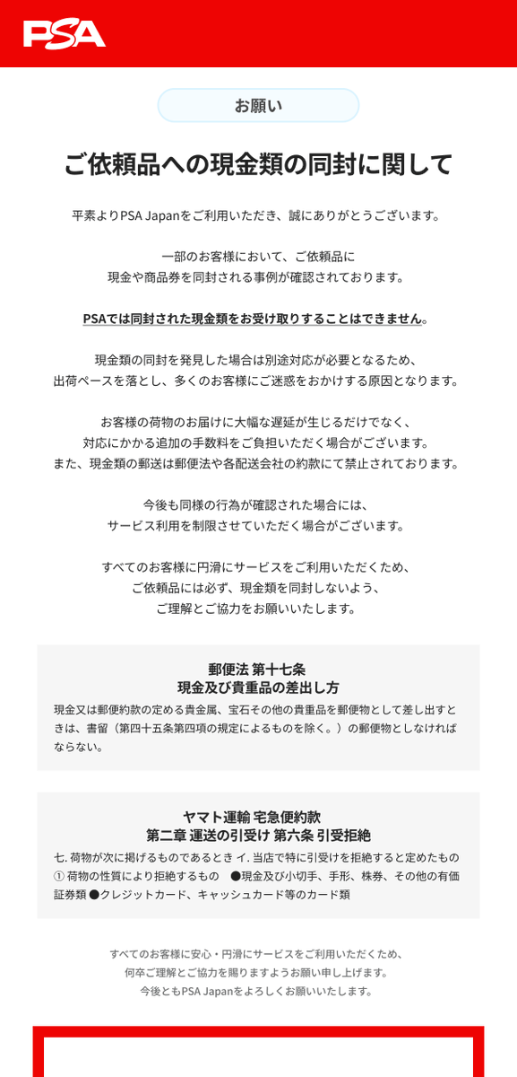 【お願い】ご依頼品への現金・物品類の同封について

現在、鑑定依頼品とともに現金を同封されるケースが増えております。

現金書留以外の郵便物で現金を送付することは法律で禁止されています。
また、PSAでは現金を含め、提出アイテム以外の物品は一切受領いたしかねます。