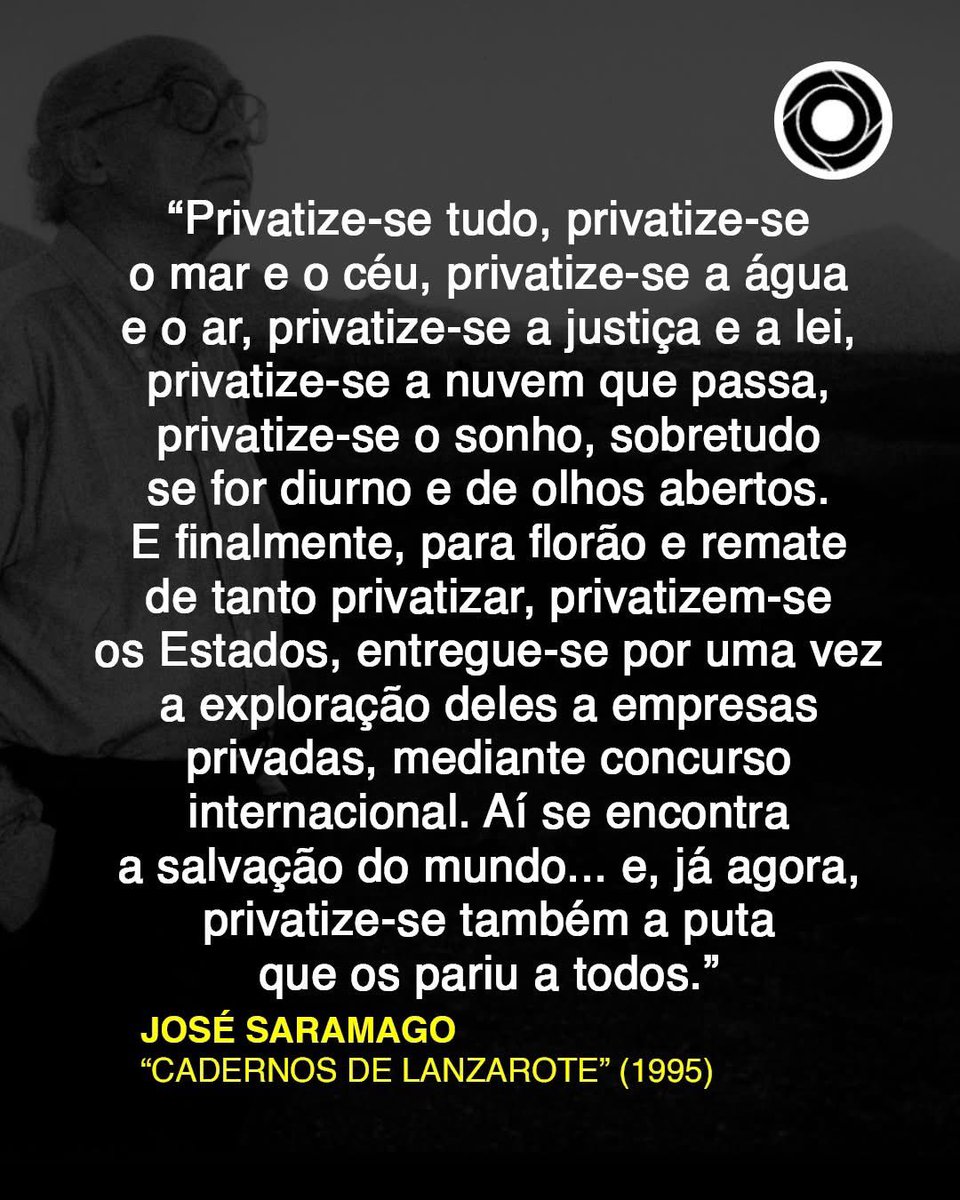 "(...) privatize-se o sonho, sobretudo se for diurno e de olhos abertos. (...) privatizem-se os Estados, entregue-se por uma vez a exploração deles a empresas privadas, mediante concurso internacional. Aí se encontra a salvação do mundo (...)"

José Saramago