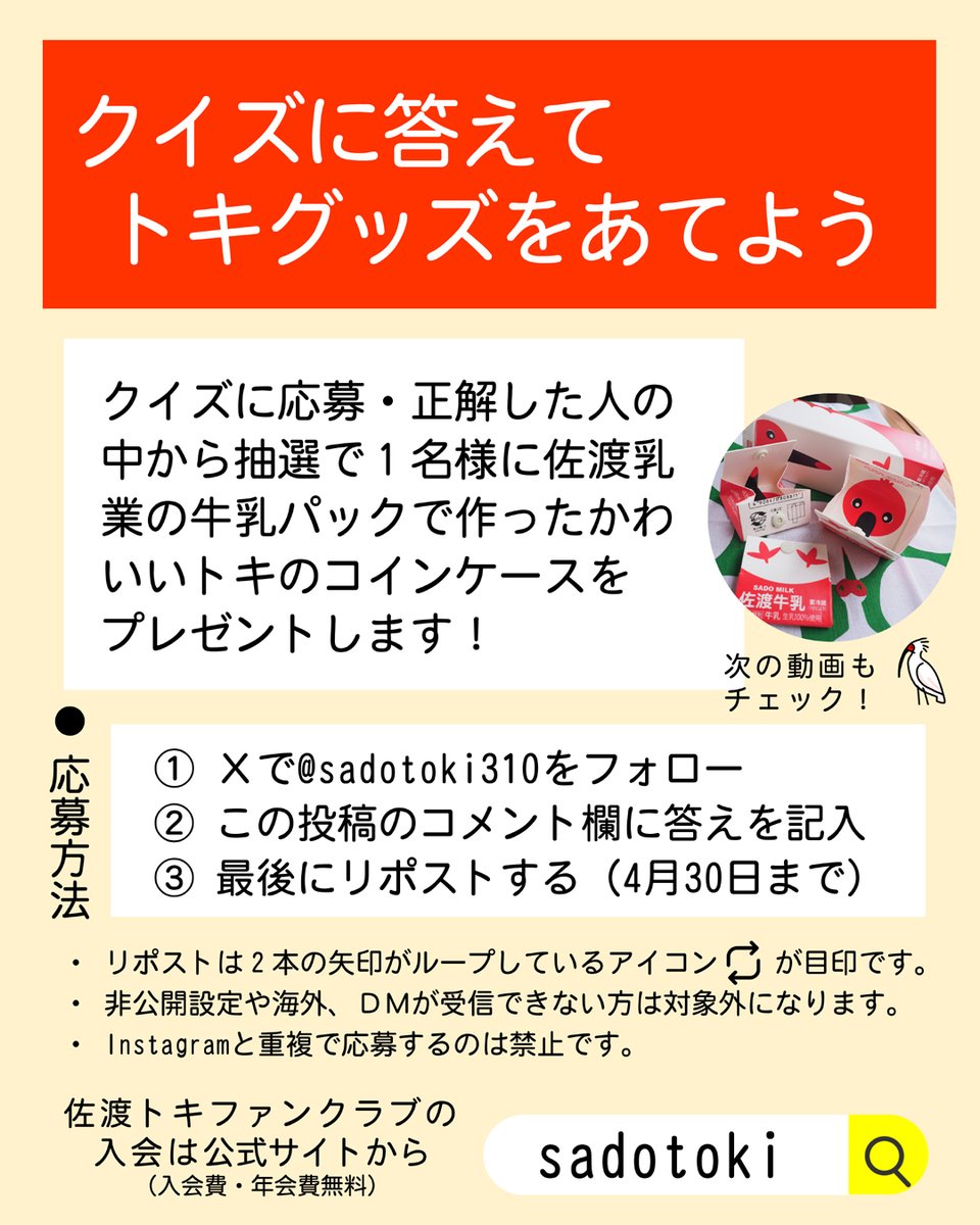 sadotoki310's tweet photo. 4月の「知っトキクイズ」です！
今回の問題は、
「トキふれあいプラザで今飼育されているトキの名前はどれでしょうか？」
1️⃣ツキとレイ
2️⃣カズとハル
3️⃣ユウタとスミレ
今回はかわいいトキグッズがあたるプレゼント企画もあります！クイズに答えて応募していただいた方の中から抽選で１名様に佐渡乳業の牛乳パックでつくったトキのコインケースを差し上げます。詳しくは画像と動画をご覧ください。

※注意
応募される皆さんにお願いがあります。当選には３つの条件があります。
(1) @sadotoki310 をフォローする
(2) コメント欄に答えを記入
(3) 最後にリポストする（4月30日まで）

いずれか１つでも条件が満たされていない場合は当選となりません。また、当選された方へのお知らせはDM（ダイレクトメッセージ）を使用します。非公開のアカウントやDMが送信できない設定の方、送信後１週間以上経過してもお返事がない場合などは当選取り消しとさせていただきます。
Instagramでも同時開催中ですが、重複応募は禁止です。

#️⃣佐渡トキファンクラブへの入会はこちらから
https://t.co/Ru6CmZB4hk

#佐渡トキファンクラブ #佐渡島 #朱鷺と暮らす郷づくり #トキ米 #佐渡米 #世界農業遺産 #GIAHS #佐渡島 #佐渡ヶ島 #SadoIsland
