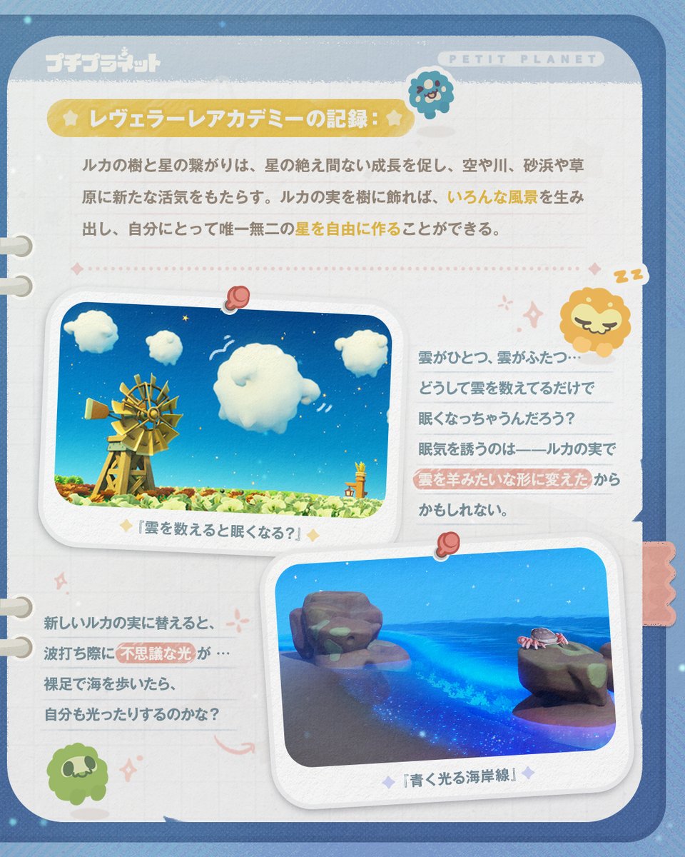 星の研究報告｜ルカの樹
 
ルカの樹、ルカの樹…
それは星と繋がり、成長を続け、やがて空や川、砂浜や草原を生み出した。
その由来については、星の海でも諸説ある。
ひょっとすると答えは——ひらりと落ちた研究報告の中に、隠されているのかもしれない。
 
▼#プチプラネット星旅テスト