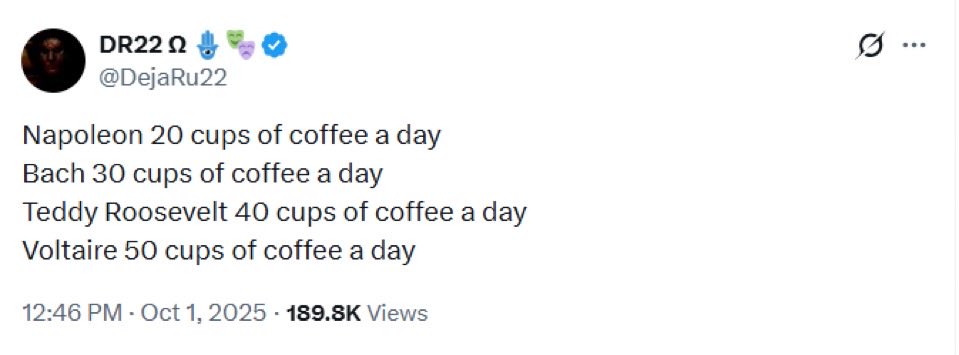 The more caffeine you consume, the stronger your ability to bend reality to your will:

Napoleon 20 cups of coffee a day 
Bach 30 cups of coffee a day 
Teddy Roosevelt 40 cups of coffee a day 
Voltaire 50 cups of coffee a day

homeage <a href="/DejaRu22/">DR22 Ω 🪬🎭</a>