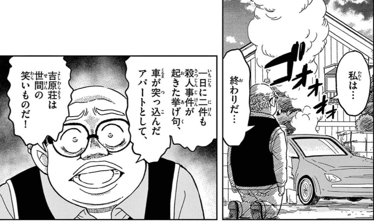 犯人の犯沢さん、コナンの最新刊分までネタにしててめちゃくちゃ笑っちゃった。何がひどいってこの二件の殺人事件は全く関係のない別の犯人が偶発的に起こした上に二件目の殺人事件はアパートの2階で警察が捜査をしている時に発生してますからね。マジで米花町の極地にいるよこの大家さん