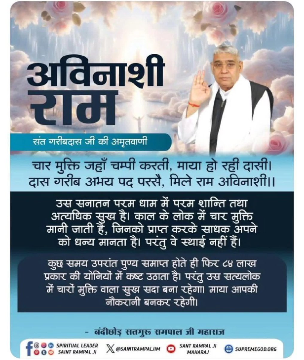 #GodNightTuesday 
चार मुक्ति जहाँ चम्पी करती, माया हो रही दासी।
दास गरीब अभय पद परसै, मिले राम अविनाशी !

उस सनातन परम धाम में परम शान्ति तथा अत्यधिक सुख है। काल के लोक में चार मुक्ति मानी जाती है, जिनको प्राप्त करके साधक अपने को धन्य मानता है। परंतु वे स्थाई नहीं हैं।,,,