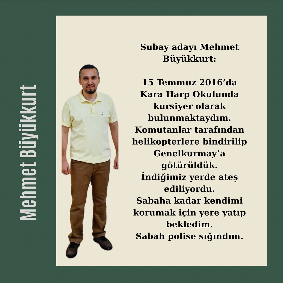 Subay adayı Mehmet Büyükkurt:15 Temmuz 2016da Kara Harp Okulunda kursiyer olarak bulunmaktaydım.Komutanlar tarafından helikopterlere bindirilip Genelkurmaya götürüldük.İndiğimiz yerde ateş ediliyordu.Sabaha kadar kendimi korumak için yere yatıp bekledim
MehmetBüyükkurt İçinSesVer
