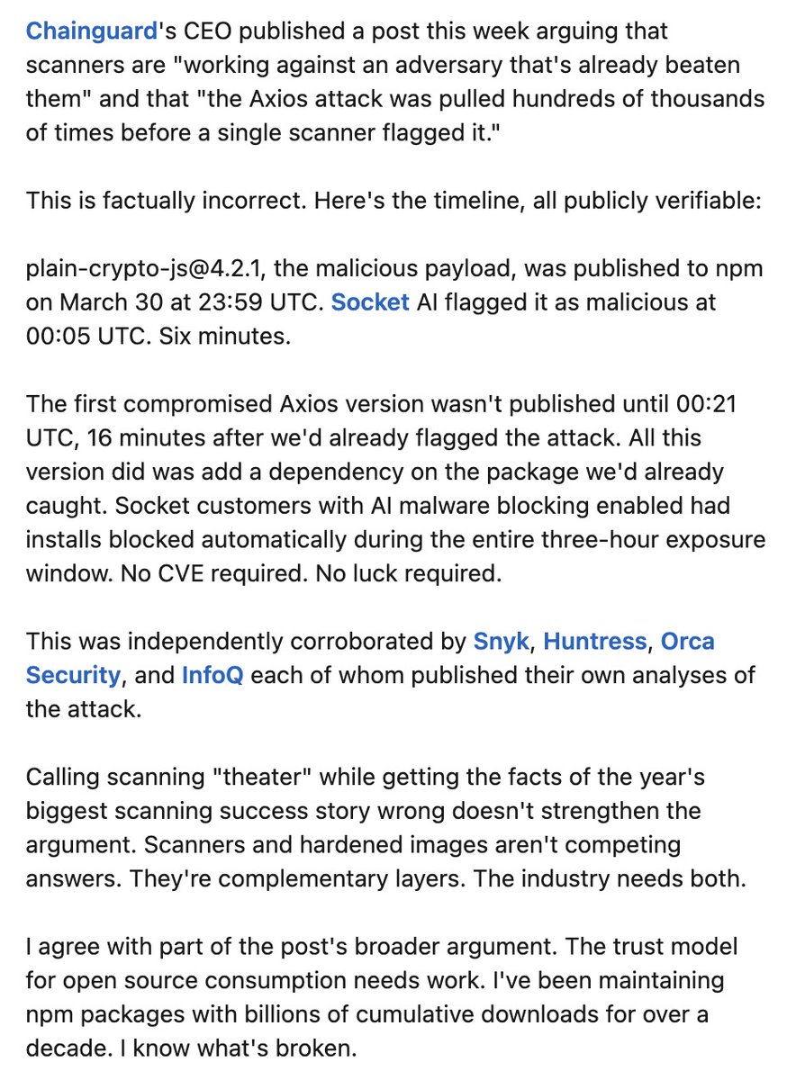 feross's tweet image. Chainguard's CEO published a post this week arguing that scanners are "working against an adversary that's already beaten them" and that "the Axios attack was pulled hundreds of thousands of times before a single scanner flagged it."

This is factually incorrect. Here's the