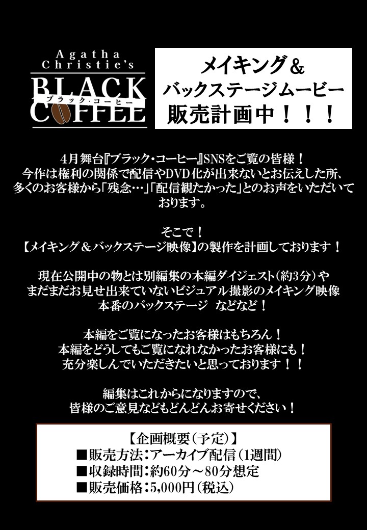 ／
#舞台ブラックコーヒー
メイキング＆バックステージムービー
販売計画中！
＼

本編ダイジェストやビジュアル撮影のメイキング映像、本番のバックステージなどなど🎥💫

皆様に楽しんでいただける内容を計画中です。
ご意見ご要望などもお寄せください！

ぜひお楽しみに✨