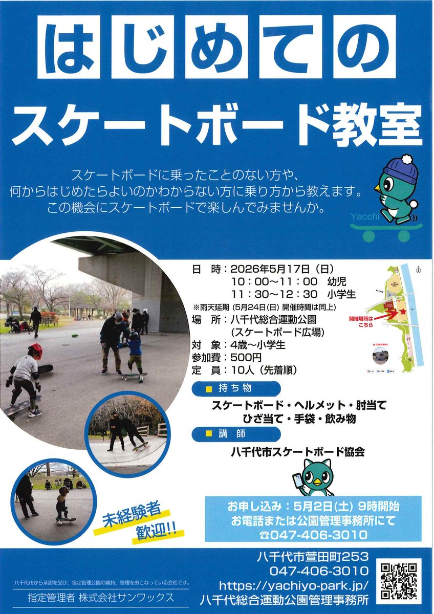 はじめてのスケートボード教室開催のお知らせ
日時：5/17㈰※雨天延期5/24時間同じ　
幼児10～11時・小学生11時半～12時半
場所：八千代総合運動公園
対象：4歳～小学生
参加費：500円
持ち物：スケートボード・ヘルメット・肘あて・ひざ当て・手袋・飲み物
お申込み：5/2㈯9時～電話047-406-3010