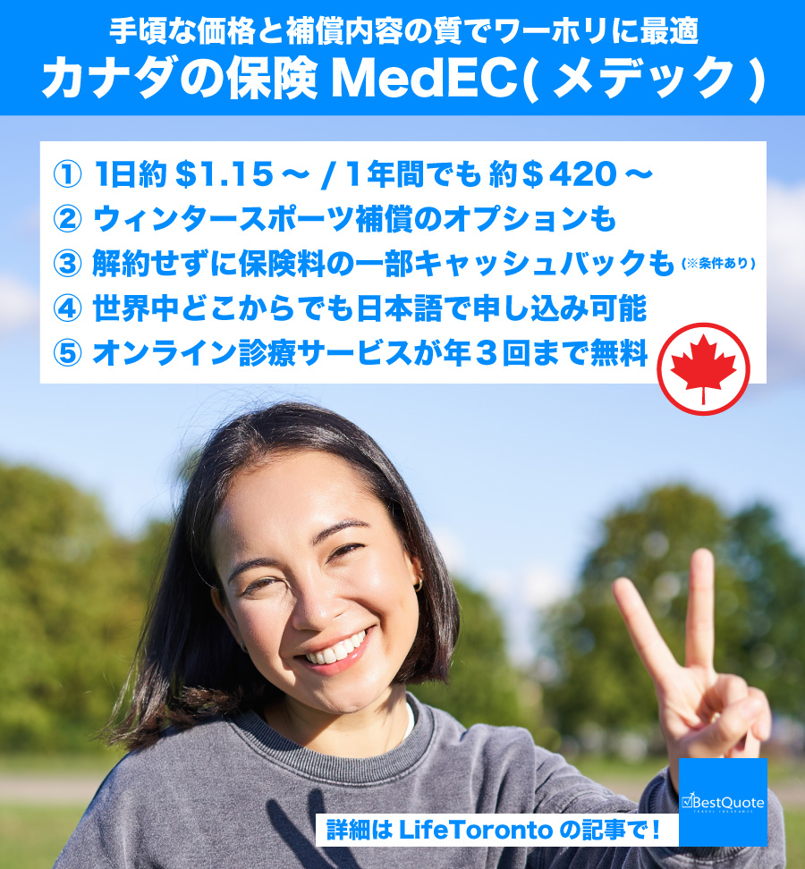 【1年間でも約 $420～。さらにキャッシュバックも】カナダ渡航を考えている皆さん、保険はどうしていますか？ 今回は、カナダ現地の保険代理店 BestQuote が取り扱うワーホリに人気の保険「MedEC」 について紹介。日本語で申し込み可能なので、ぜひ確認してみてください。
lifetoronto.jp/medec