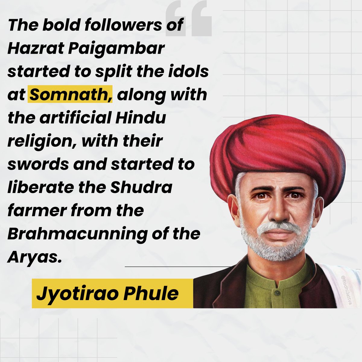 "The bold followers of Hazrat Paigambar started to split the idols at Somnath, along with the artificial Hindu religion, with their swords and started to liberate the Shudra farmer from the Brahmacunning of the Aryas."
~Jyotirao Phule