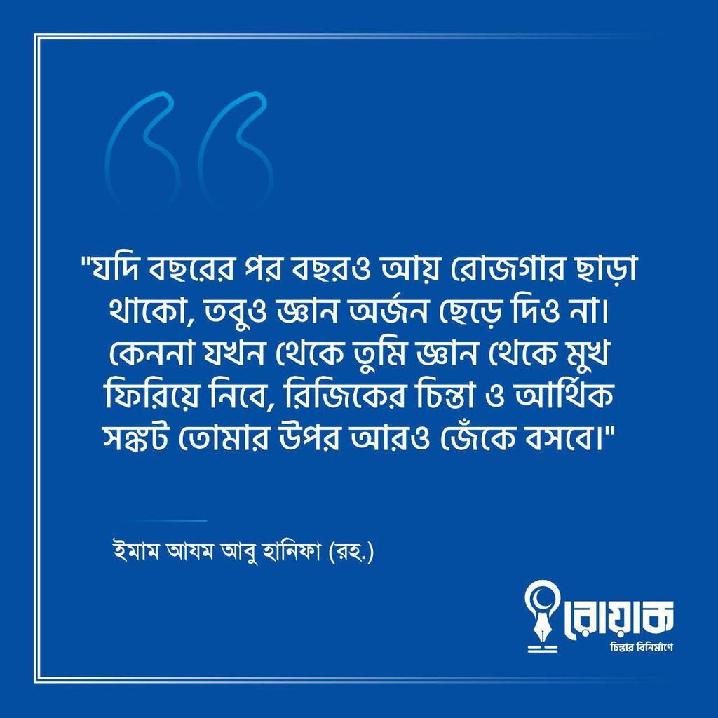 “যদি বছরের পর বছরও আয় রোজগার ছাড়া থাকো, তবুও জ্ঞান অর্জন ছেড়ে দিও না। কেননা যখন থেকে তুমি জ্ঞান থেকে মুখ ফিরিয়ে নিবে, রিজিকের চিন্তা ও আর্থিক সঙ্কট তোমার উপর আরও জেঁকে বসবে”।

- ইমাম আযম আবু হানিফা (রহঃ)