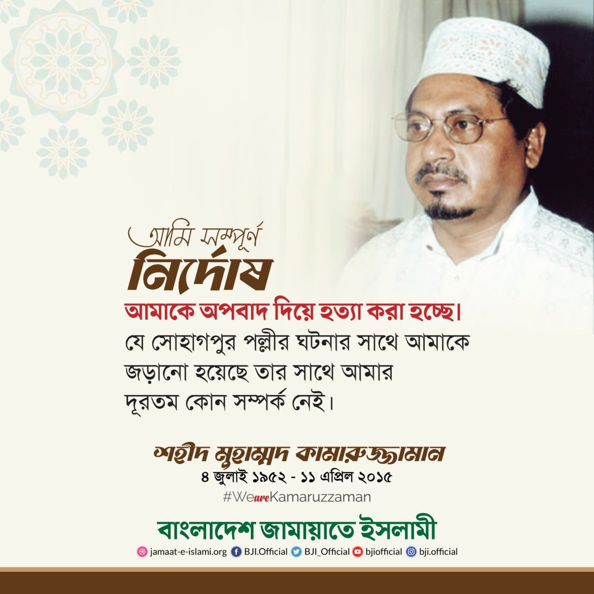"আমি সম্পূর্ণ নির্দোষ। আমাকে অপবাদ দিয়ে হত্যা করা হচ্ছে। যে সোহাগপুর পল্লীর ঘটনার সাথে আমাকে জড়ানো হয়েছে তার সাথে আমার দূরতম কোন সম্পর্ক নেই।"

শহীদ মুহাম্মদ কামারুজ্জামান
[৪ জুলাই ১৯৫২ - ১১ এপ্রিল ২০১৫]

#WeAreKamaruzzaman