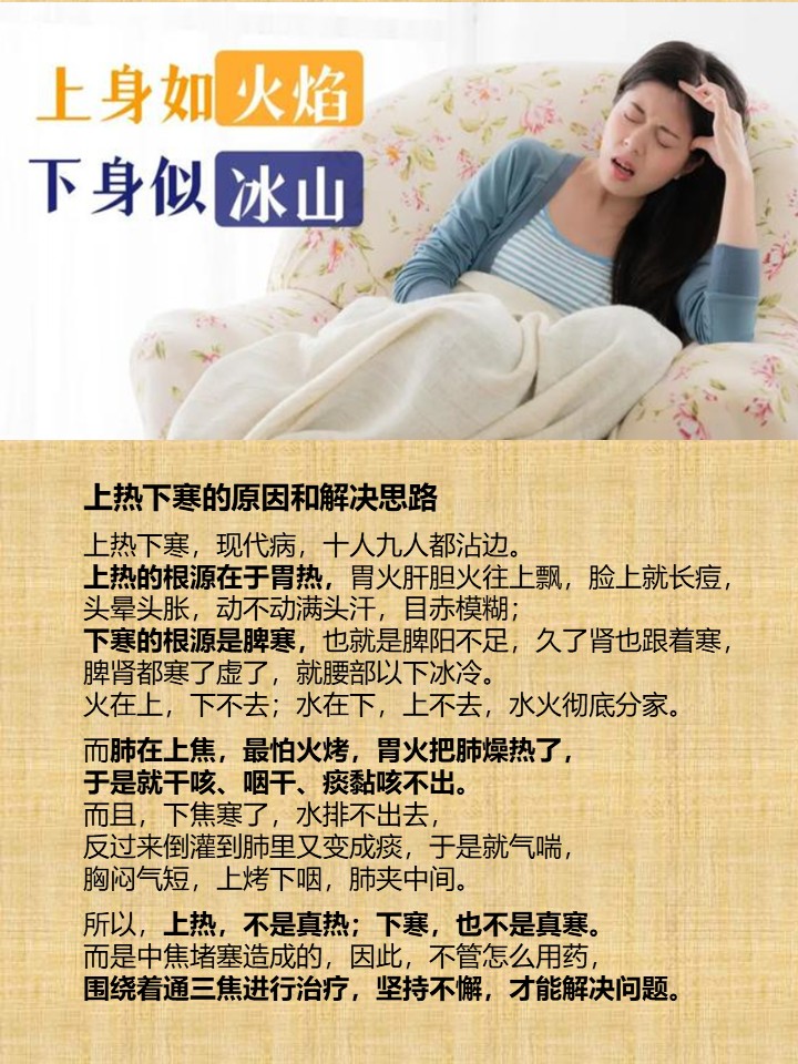 上热下寒的原因和解决思路

上热下寒，现代病，十人九人都沾边。
上热的根源在于胃热，胃火肝胆火往上飘，脸上就长痘，
头晕头胀，动不动满头汗，目赤模糊；
下寒的根源是脾寒，也就是脾阳不足，久了肾也跟着寒，
脾肾都寒了虚了，就腰部以下冰冷。
火在上，下不去；水在下，上不去，水火彻底分家。