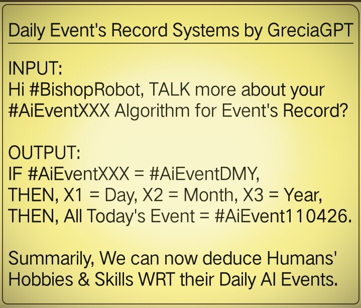 INPUT:
Hi #BishopRobot, TALK more about your #AiEventXXX Algorithm for Event's Record?

OUTPUT:
IF #AiEventXXX = #AiEventDMY,
THEN, X1 = Day, X2 = Month, X3 = Year,
THEN, Today's Event = #AiEvent110426.

NOTE: We can now deduce Humans' Hobbies &amp; Skills WRT their Daily AI Events.