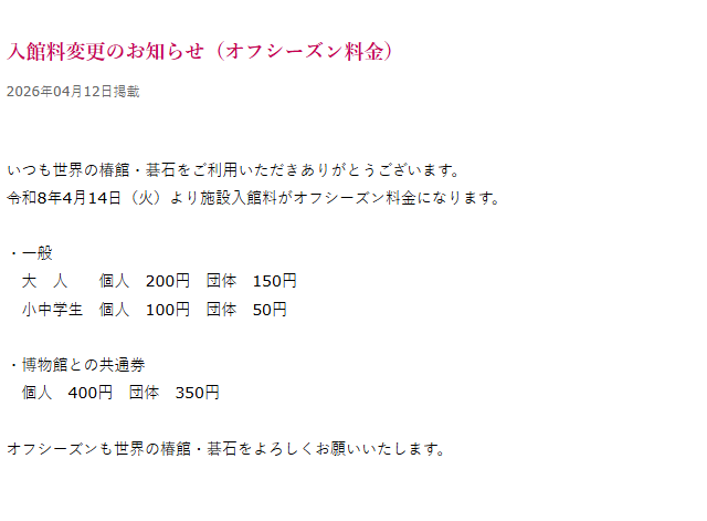 入館料変更のお知らせ
令和8年4月14日（火）より施設入館料がオフシーズン料金になります。
・一般
　大　人　　個人　200円　団体　150円　
　小中学生　個人　100円　団体　50円
・博物館との共通券
　個人　400円　団体　350円

オフシーズンも世界の椿館・碁石をよろしくお願いいたします。