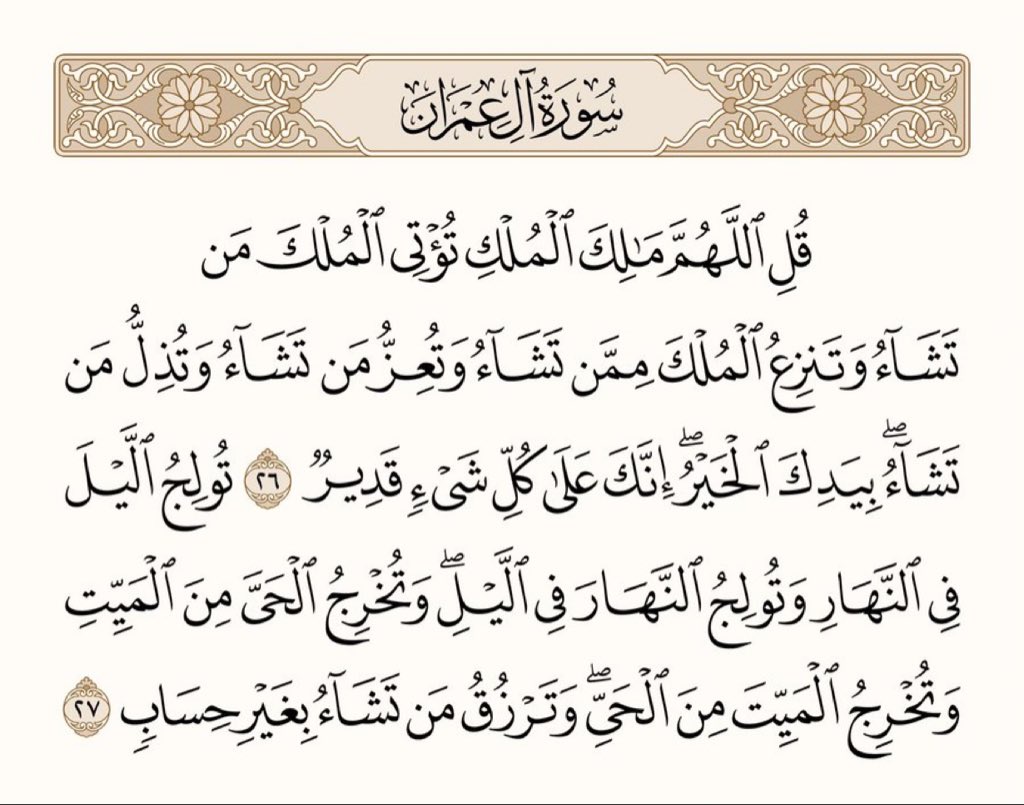 ﴿قُلِ اللَّهُمَّ مالِكَ المُلكِ تُؤتِي المُلكَ مَن تَشاءُ وَتَنزِعُ المُلكَ مِمَّن تَشاءُ وَتُعِزُّ مَن تَشاءُ وَتُذِلُّ مَن تَشاءُ بِيَدِكَ الخَيرُ إِنَّكَ عَلى كُلِّ شَيءٍ قَديرٌ ۝ تولِجُ اللَّيلَ فِي النَّهارِ وَتولِجُ النَّهارَ فِي اللَّيلِ وَتُخرِجُ الحَيَّ مِنَ المَيِّتِ