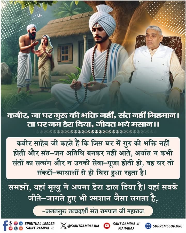 #सत_भक्ति_संदेश 
कबीर साहेब जी कहते हैं कि जिस घर में गुरु की भक्ति नहीं होती और संत-जन अतिथि बनकर नहीं आते, अर्थात न कभी संतों का सत्संग और न उनकी सेवा-पूजा होती हो, वह घर तो संकटों-व्याधाओ से घिरा हुआ रहता है।
 देखें साधना चैनल प्रतिदिन शाम 7:30pm से
