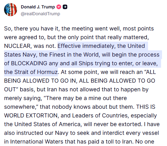 glcarlstrom's tweet photo. Trump announcing a naval blockade on his social media:

"Effective immediately, the United States Navy, the Finest in the World, will begin the process of BLOCKADING any and all Ships trying to enter, or leave, the Strait of Hormuz"

"I have also instructed our Navy to seek and interdict every vessel in International Waters that has paid a toll to Iran"