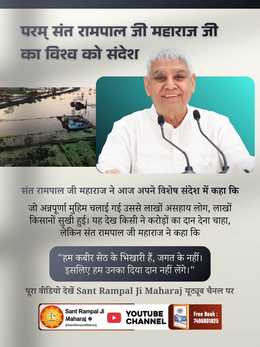 #संतरामपालजी_का_विश्वको_संदेश
"जो अन्नपूर्णा मुहिम चलाई गई उससे लाखों असहाय लोग, लाखों किसानों सुखी हुई। यह देख किसी ने करोड़ों का दान देना चाहा," 
लेकिन संत रामपाल जी महाराज ने कहा कि
"हम कबीर सेठ के भिखारी हैं, जगत के नहीं। इसलिए हम उनका दिया दान नहीं लेंगे।"
#kabir