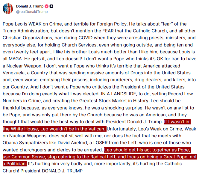 Trump criticizes Pope Leo XIV says, "If I wasn't in the White House, Leo wouldn't be in the Vatican," and that he should "get his act together as Pope, use Common Sense,