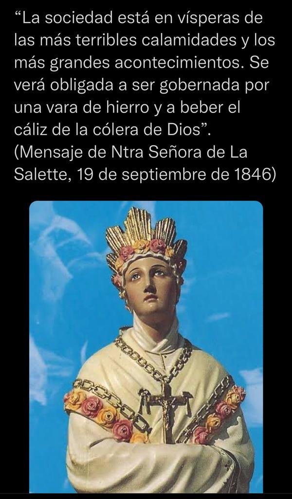 “La sociedad está en vísperas de las más terribles calamidades y los más grandes acontecimientos. Se verá obligada a ser gobernada por una vara de hierro y a beber el Cáliz de la cólera de Dios”

Mensaje de Nuestra Señora de la Salette, 19 de septiembre de 1846