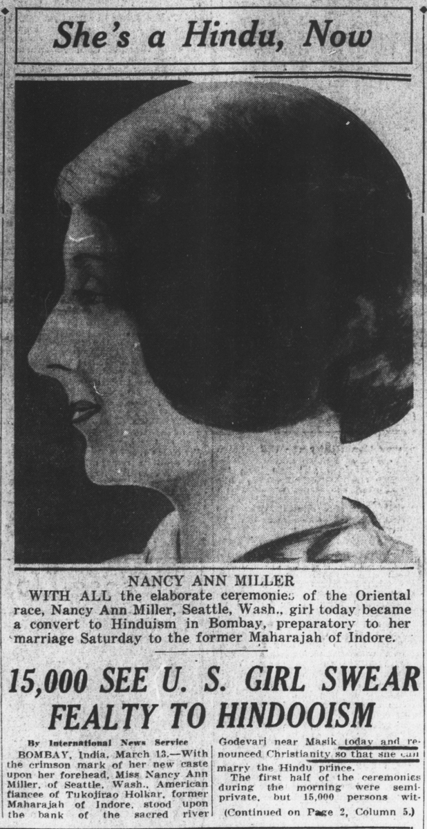 The Washington times, March 13, 1928

She’s a Hindu, Now

NANCY ANN MILLER

WITH ALL the elaborate ceremonies of the Oriental race, Nancy Ann Miller, Seattle, Wash., girl today became a convert to Hinduism in Bombay, preparatory to her marriage Saturday to the former Maharajah of