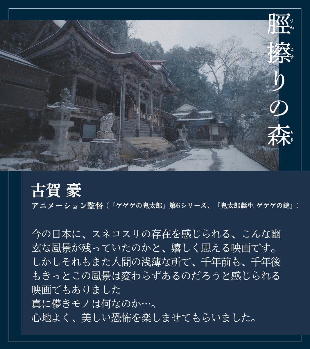 『#脛擦りの森』コメント到着🌿

今の日本にスネコスリの存在を感じられる
こんな幽玄な風景が残っていたのかと
嬉しく思える映画です。
千年前も、千年後もこの風景は
変わらずあるのだろうと感じられる。
心地よく、美しい恐怖を楽しませてもらいました。

古賀豪／『鬼太郎誕生 ゲゲゲの謎』監督