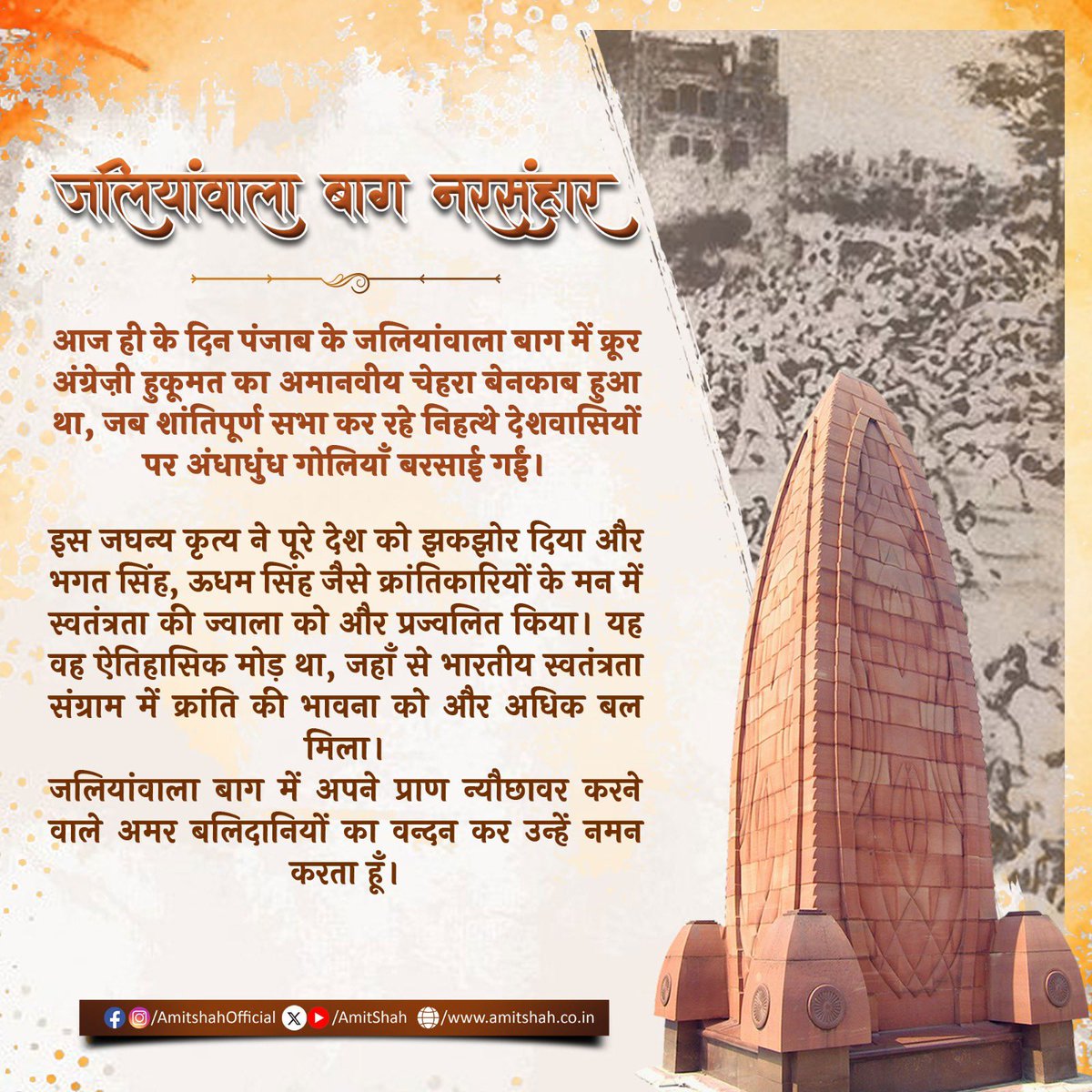 AmitShah's tweet photo. आज ही के दिन पंजाब के जलियांवाला बाग में क्रूर अंग्रेज़ी हुकूमत का अमानवीय चेहरा बेनकाब हुआ था, जब शांतिपूर्ण सभा कर रहे निहत्थे देशवासियों पर अंधाधुंध गोलियाँ बरसाई गईं।

इस जघन्य कृत्य ने पूरे देश को झकझोर दिया और भगत सिंह, ऊधम सिंह जैसे क्रांतिकारियों के मन में स्वतंत्रता की ज्वाला को और प्रज्वलित किया। यह वह ऐतिहासिक मोड़ था, जहाँ से भारतीय स्वतंत्रता संग्राम में क्रांति की भावना को और अधिक बल मिला।

जलियांवाला बाग में अपने प्राण न्यौछावर करने वाले अमर बलिदानियों का वन्दन कर उन्हें नमन करता हूँ।