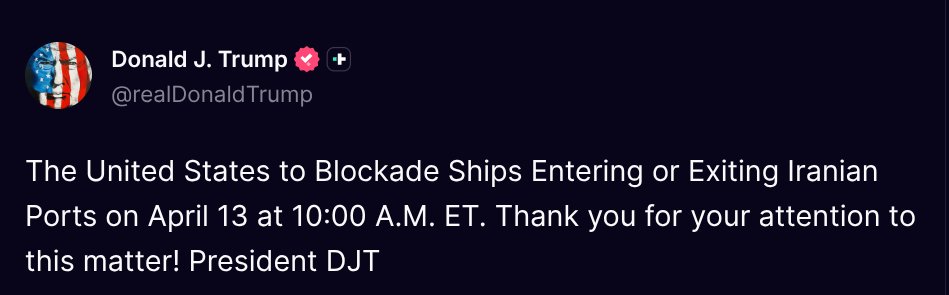 TruthTrumpPosts's tweet photo. ( @realDonaldTrump - Truth Social Post )
( Donald J. Trump - Apr 13 2026, 12:43 AM ET )

The United States to Blockade Ships Entering or Exiting Iranian Ports on April 13 at 10:00 A.M. ET. Thank you for your attention to this matter! President DJT https://t.co/kO3VBihYUY