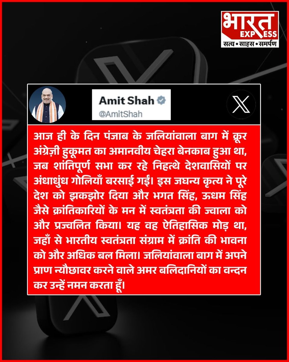 गृहमंत्री अमित शाह ने X पर पोस्ट करते हुए लिखा- आज ही के दिन पंजाब के जलियांवाला बाग में क्रूर अंग्रेज़ी हुकूमत का अमानवीय चेहरा बेनकाब हुआ था, जब शांतिपूर्ण सभा कर रहे निहत्थे देशवासियों पर अंधाधुंध गोलियाँ बरसाई गईं।   इस जघन्य कृत्य ने पूरे देश को झकझोर दिया और भगत सिंह, ऊधम