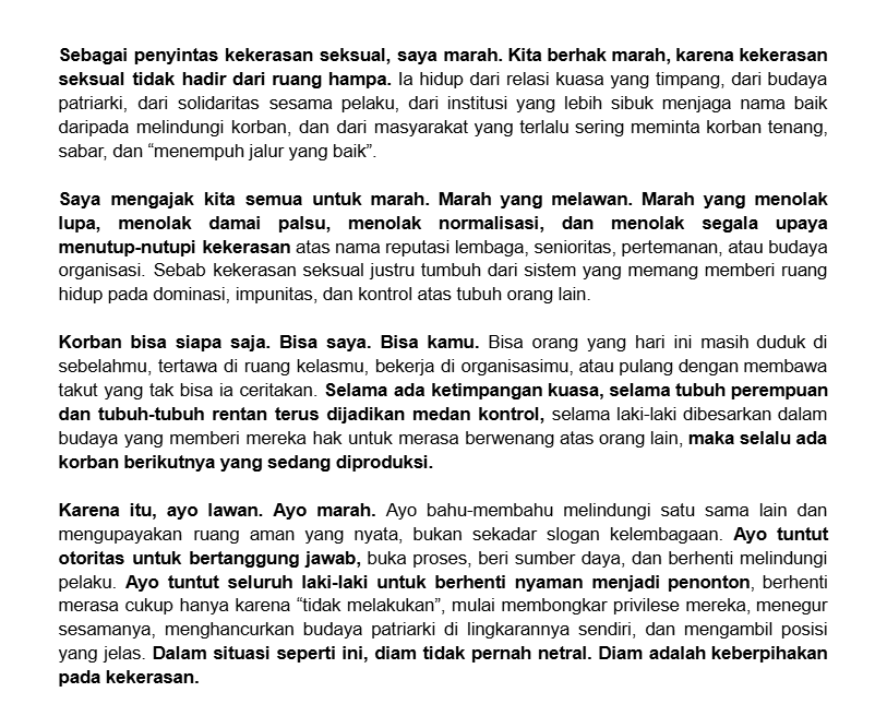 Sebagai penyintas KS, saya marah. Saya mengajak kita semua untuk marah. Selama relasi kuasa masih timpang, dan budaya kekerasan di normalisasi, korban bisa siapa saja. Ayo kita marah, ayo kita marah yang melawan, menuntut keadilan, dan mengupayakan ruang aman. Lawan!