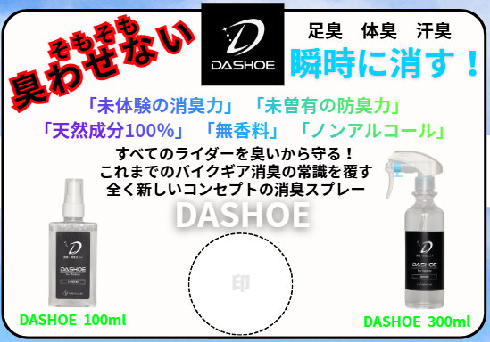 【 ブース情報⑧ 】
DASHOE様

長野県長野市にて製造されている消臭スプレー！
ヘルメットやジャケット、グローブ、ブーツ、バッグはもちろん、自家用車の車内やお家の家具にも使えます！
ありとあらゆる物の臭いを消し、消した後も臭わせない。
効果はすぐにご体感いただけます！
ぜひブースへ！