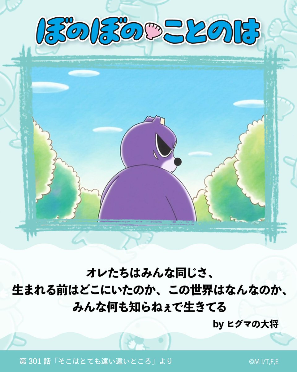 今週の #ぼのぼのことのは は？

オレたちはみんな同じさ、
生まれる前はどこにいたのか、この世界はなんなのか、
みんな何も知らねぇで生きてる

byヒグマの大将
〈アニメ『#ぼのぼの』第301話「そこはとても遠い遠い遠いところ」より〉