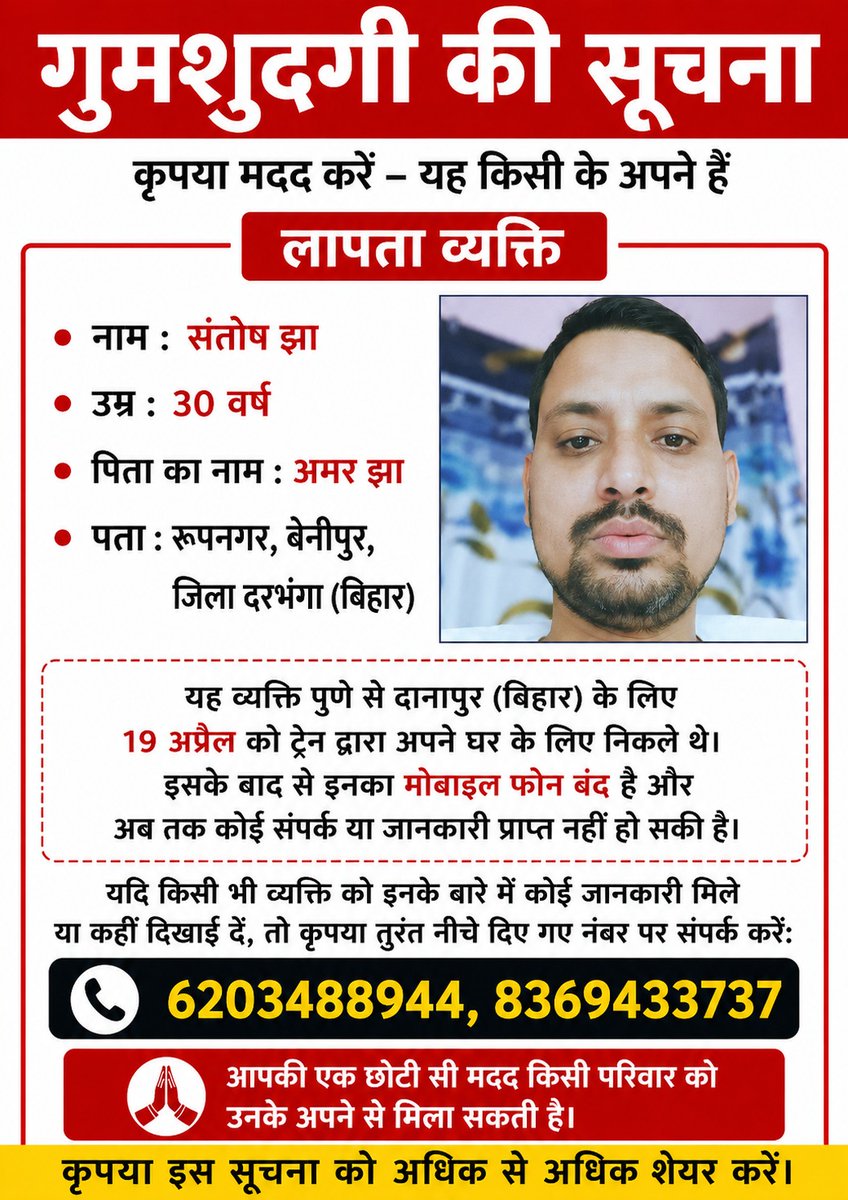 गुमशुदगी की सूचना

नाम: संतोष झा
उम्र: 30 वर्ष
पिता का नाम: अमर झा
पता: रूपनगर, बेनीपुर, जिला दरभंगा (बिहार)

महत्वपूर्ण सूचना:
संतोष झा 19 अप्रैल को पुणे से ट्रेन द्वारा अपने घर दानापुर/बिहार के लिए निकले थे। इसके बाद से उनका मोबाइल फोन बंद है और अब तक परिवार से कोई संपर्क नहीं