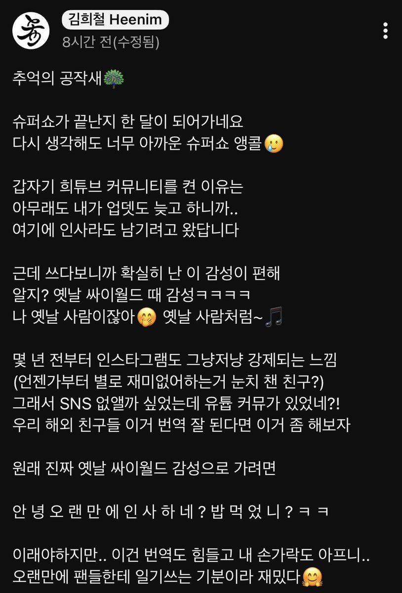 HEENIM 유튜브커뮤니티 #HEECHUL

추억의 공작새🦚

슈퍼쇼가 끝난지 한 달이 되어가네요
다시 생각해도 너무 아까운 슈퍼쇼 앵콜🥲

갑자기 희튜브 커뮤니티를 켠 이유는
아무래도 내가 업뎃도 늦고 하니까..
여기에 인사라도 남기려고 왔답니다

근데 쓰다보니까 확실히 난 이 감성이 편해
알지?