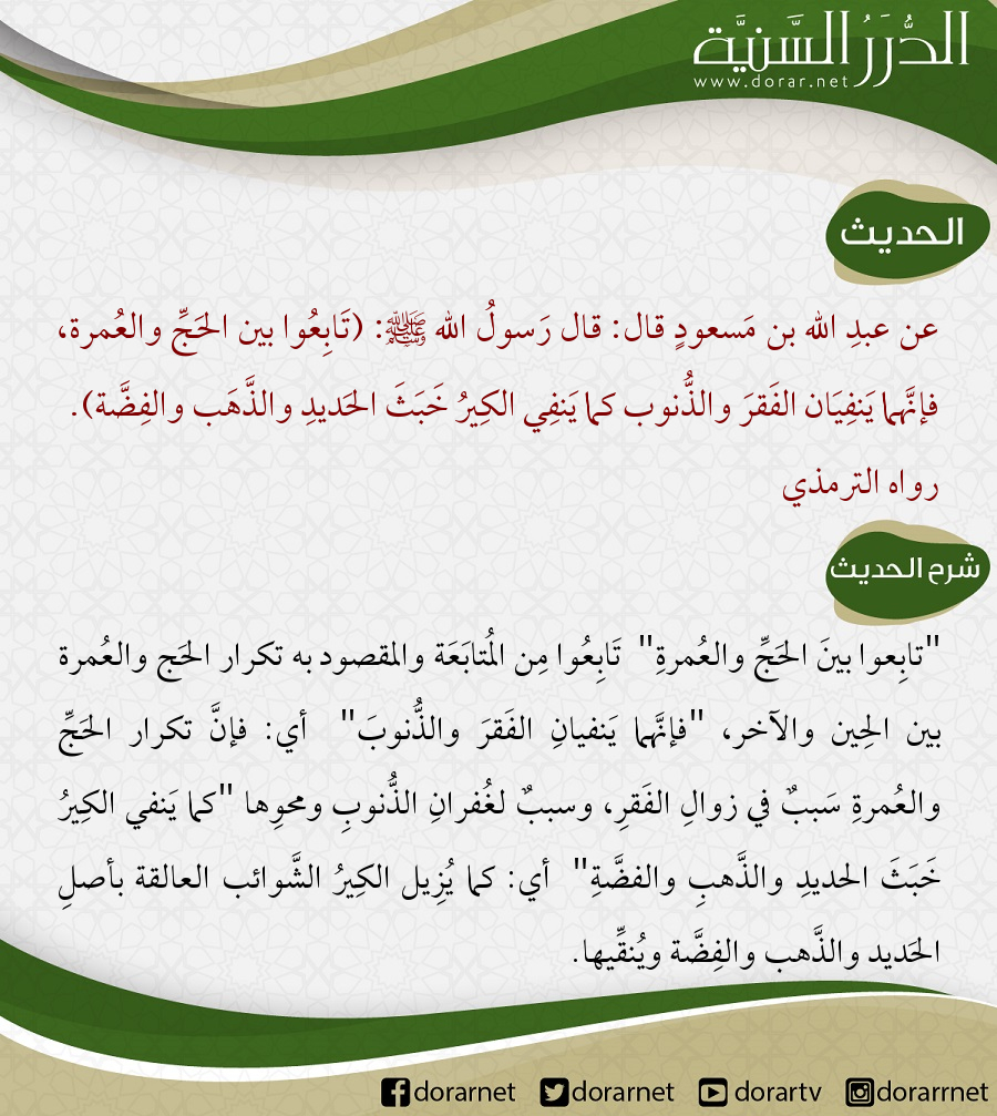 عن عبد الله بن مسعود قال: قال رسول الله ﷺ: (تابعوا بين الحج والعمرة، فإنهما ينفيان الفقر والذنوب كما ينفي الكير خبث الحديد والذهب والفضة، وليس للحجة المبرورة ثواب إلا الجنة).
رواه الترمذي