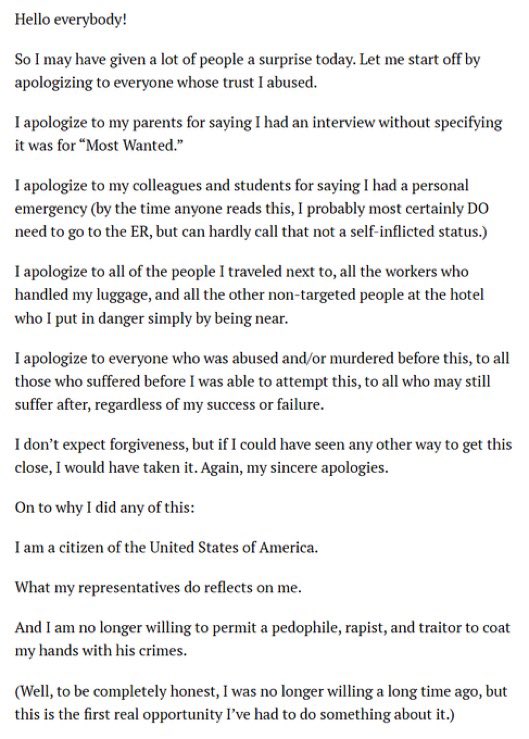 HazimNoelia's tweet photo. Cole Allen escribió un manifiesto en el que afirmaba que tenía como objetivo a funcionarios de Trump:

“Puede que hoy haya sorprendido a mucha gente. Para empezar, pido disculpas a todos aquellos cuya confianza traicioné.

Me disculpo con mis padres por haberles dicho que tenía una entrevista sin especificar que era para "Most Wanted".

Me disculpo con mis colegas y estudiantes por haberles dicho que tenía una emergencia personal (para cuando alguien lea esto, seguramente SÍ necesito ir a urgencias, pero difícilmente puedo decir que no fue culpa mía).

Me disculpo con todas las personas con las que viajé, con todos los empleados que manejaron mi equipaje y con todas las demás personas del hotel que no eran mi objetivo y a quienes puse en peligro simplemente por estar cerca.

Me disculpo con todos los que fueron víctimas de abuso o asesinato antes de esto, con todos los que sufrieron antes de que yo pudiera intentar esto, y con todos los que puedan seguir sufriendo después, independientemente de mi éxito o fracaso.

No espero perdón, pero si hubiera visto otra manera de llegar tan cerca, la habría aprovechado. De nuevo, mis más sinceras disculpas.

 Ahora, sobre por qué hice todo esto:

Soy ciudadano de los Estados Unidos de América.

Lo que hacen mis representantes me afecta directamente.

Y ya no estoy dispuesto a permitir que un pedófilo, violador y traidor manche mis manos con sus crímenes.

(Bueno, para ser completamente honesto, ya no estaba dispuesto hace mucho tiempo, pero esta es la primera oportunidad real que he tenido para hacer algo al respecto).

Ya que estoy hablando de esto, también repasaré mis reglas de enfrentamiento previstas (probablemente con un formato terrible, pero no soy militar, así que es lo que hay).

Funcionarios de la administración (excluyendo al Sr. Patel): son objetivos, priorizados de mayor a menor rango.

Servicio Secreto: son objetivos solo si es necesario, y deben ser incapacitados de forma no letal si es posible (es decir: espero que lleven chalecos antibalas, porque un impacto en el centro de masa con una escopeta destroza a quienes *no* los llevan).

Seguridad del hotel: no son objetivos si es posible evitarlo (es decir, a menos que me disparen).

Policía del Capitolio: igual que la seguridad del hotel.

Guardia Nacional: igual que la seguridad del hotel.

Empleados del hotel: no son objetivos en absoluto.

Huéspedes: no son objetivos en absoluto.

Para minimizar las bajas, también utilizaré perdigones en lugar de postas (menor penetración a través de las paredes).

Aun así, pasaría por encima de casi cualquiera de los presentes para llegar a los objetivos si fuera absolutamente necesario (bajo el argumento de que la mayoría de la gente *eligió* asistir a un discurso de un pedófilo, violador y traidor, y por tanto son cómplices); pero realmente espero que no se llegue a ese extremo”.